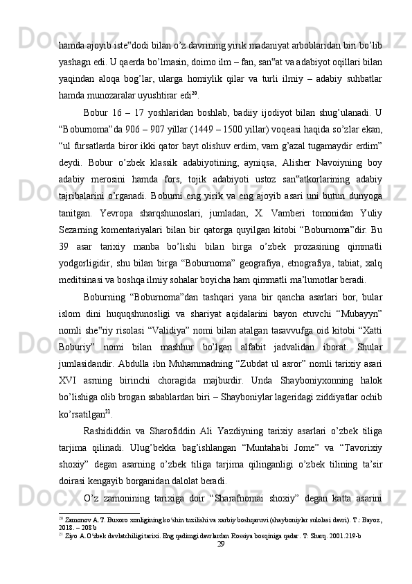 hamda ajoyib iste dodi bilan o’z davrining yirik madaniyat arboblaridan biri bo’lib‟
yashagn edi. U qaerda bo’lmasin, doimo ilm – fan, san at va adabiyot oqillari bilan	
‟
yaqindan   aloqa   bog’lar,   ularga   homiylik   qilar   va   turli   ilmiy   –   adabiy   suhbatlar
hamda munozaralar uyushtirar edi 20
.
Bobur   16   –   17   yoshlaridan   boshlab,   badiiy   ijodiyot   bilan   shug’ulanadi.   U
“Boburnoma”da 906 – 907 yillar (1449 – 1500 yillar) voqeasi haqida so’zlar ekan,
“ul fursatlarda biror ikki qator bayt olishuv erdim, vam g’azal tugamaydir erdim”
deydi.   Bobur   o’zbek   klassik   adabiyotining,   ayniqsa,   Alisher   Navoiyning   boy
adabiy   merosini   hamda   fors,   tojik   adabiyoti   ustoz   san atkorlarining   adabiy	
‟
tajribalarini   o’rganadi.   Boburni   eng   yirik   va   eng   ajoyib   asari   uni   butun   dunyoga
tanitgan.   Yevropa   sharqshunoslari,   jumladan,   X.   Vamberi   tomonidan   Yuliy
Sezarning   komentariyalari   bilan   bir   qatorga   quyilgan   kitobi   “Boburnoma”dir.   Bu
39   asar   tarixiy   manba   bo’lishi   bilan   birga   o’zbek   prozasining   qimmatli
yodgorligidir,   shu   bilan   birga   “Boburnoma”   geografiya,   etnografiya,   tabiat,   xalq
meditsinasi va boshqa ilmiy sohalar boyicha ham qimmatli ma’lumotlar beradi.
Boburning   “Boburnoma”dan   tashqari   yana   bir   qancha   asarlari   bor,   bular
islom   dini   huquqshunosligi   va   shariyat   aqidalarini   bayon   etuvchi   “Mubayyn”
nomli   she riy   risolasi   “Validiya”   nomi   bilan   atalgan   tasavvufga   oid   kitobi   “Xatti	
‟
Boburiy”   nomi   bilan   mashhur   bo’lgan   alfabit   jadvalidan   iborat.   Shular
jumlasidandir.  Abdulla  ibn  Muhammadning  “Zubdat  ul  asror”  nomli   tarixiy  asari
XVI   asrning   birinchi   choragida   majburdir.   Unda   Shayboniyxonning   halok
bo’lishiga olib brogan sabablardan biri – Shayboniylar lageridagi ziddiyatlar ochib
ko’rsatilgan 21
.
Rashididdin   va   Sharofiddin   Ali   Yazdiyning   tarixiy   asarlari   o’zbek   tiliga
tarjima   qilinadi.   Ulug’bekka   bag’ishlangan   “Muntahabi   Jome”   va   “Tavorixiy
shoxiy”   degan   asarning   o’zbek   tiliga   tarjima   qilinganligi   o’zbek   tilining   ta’sir
doirasi kengayib borganidan dalolat beradi.
O’z   zamonining   tarixiga   doir   “Sharafnomai   shoxiy”   degan   katta   asarini
20
 Zamonov A.T. Buxoro xonligining ko shin tuzilishi va xarbiy boshqaruvi (shayboniylar sulolasi davri). T.: Bayoz,	
ʻ
2018. – 208 b
21
 Ziyo A.O zbek davlatchiligi tarixi. Eng qadimgi davrlardan Rossiya bosqiniga qadar. T: Sharq. 2001.219-b	
ʻ
29 