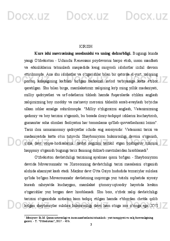                                                        KIRISH
Kurs   ishi   mavzusining   asoslanishi   va   uning   dolzarbligi.   Bugungi   kunda
yangi   O'zbekiston   -   Uchinchi   Renessans   poydevorini   barpo   etish,   inson   manfaati
va   erkinliklarini   ta'minlash   maqsadida   keng   miqyosli   islohotlar   izchil   davom
ettirilmoqda. Ana shu islohotlar va o'zgarishlar bilan bir qatorda el-yurt, xalqning
porloq   kelajagining   kafolati   bo'lgan   barkamol   avlod   tarbiyasiga   katta   e'tibor
qaratilgan.   Shu  bilan   birga,   mamlakatimiz   xalqining  ko'p   ming  yillik  madaniyati,
milliy   qadriyatlari   va   urf-odatlarini   tiklash   hamda   fuqarolarda   o'zlikni   anglash
xalqimizning   boy   moddiy   va   ma'naviy   merosini   tiklashb   asrab-avaylash   bo'yicha
ulkan   ishlar   amalga   oshirilmoqda.   "Milliy   o'zligimizni   anglash,   Vatanimizning
qadimiy va boy tarixini o'rganish, bu borada ilmiy-tadqiqot ishlarini kuchaytirish,
gumanitar  soha  olimlari  faoliyatini har tomonlama qo'llab-quvvatlashimiz lozim".
Tarix   ilmi   umuminsoniy   qadriyatlar   ichida   eng   asosiysidir.   Vatanimiz   tarixi   va
madaniyatida   katta   o'rin   tutuvchi   Shayboniyxon   hukmronligi   davrini   o'rganish,
o'sha   davr   voqea-hodisalarini,   davlat   negizini   tashkil   etgan   boshqaruv   tizimini
haqqoniy o'rganish bugungi tarix fanining dolzarb mavzularidan hisoblanadi 1
.
O'zbekiston   davlatchiligi   tarixining   ajralmas   qismi   bo'lgan   -   Shayboniyxon
davrida   Movarounnahr   va   Xurosonning   davlatchiligi   tarixi   masalasini   o'rganish
alohida ahamiyat kasb etadi. Mazkur davr O'rta Osiyo hududida temuriylar sulolasi
qo'lida   bo'lgan   Movarounnahr   davlatining   inqirozga   yuz   tutishi   oqibatida   siyosiy
kurash   nihoyatda   kuchaygan,   mamlakat   ijtimoiy-iqtisodiy   hayotida   keskin
o'zgarishlar   yuz   bergan   davr   hisoblanadi.   Shu   bois,   o'zbek   xalqi   davlatchiligi
tarixini   o'rganishda   nisbatan   kam   tadqiq   etilgan   hamda   e'tibordan   chetda   qolib
kelgan   shayboniylar   sulolasi   hukmronligi   davri   ham   o'ziga   xos   o ringa   ega.   XVIʻ
1
 Mirziyoev Sh.M. Qonun ustuvorligi va inson manfaatlarini ta'minlash - yurt taraqqiyoti va xalq farovonligining 
garovi. - T.: "O'zbekiston", 2017. - 48 b. 
3 