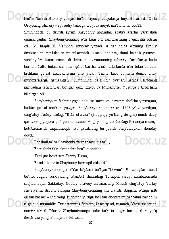 Hofuz   Tanish   Buxoriy   yozgan   bo’lib   siyosiy   voqealarga   boy.   Bu   asarda   O’rta
Osiyoning ijtimoiy – iqtisodiy tarixiga oid juda ajoyib ma’lumotlar bor22.
Shuningdek,   bu   davrda   ayrim   Shayboniy   hokimlari   adabiy   asarlar   yaratishda
qatnashganlar.   Shayboniyxonning   o’zi   ham   o’z   zamonasining   o’qimishli   odami
edi.   Bu   haqda   X.   Vamberi   shunday   yozadi,   u   har   holda   o’zining   Eroniy
dushmanlari   tarafidan   ta’sir   etilganidek,   nimani   hohlasa,   shuni   bajarib   yuruvchi
vahshiy   bir   kimsa   emas   edi.   Masalan,   u   zamonning   ruhoniy   ulamolariga   katta
hurmat,   hatto   bolalarcha   itoat   qilib,   barcha   urush   safarlarida   o’zi   bilan   barobar
kichkina   go’zal   kutubxonasini   olib   yurar,   Temur   kabi   bu   ham   doimo   diniy
munozaralarga   qatnashgan.   Qur onning   ba’zi   bir   oyatlari   haqida   Hirotning‟
nimqadam   tafsifchilari   bo’lgan   qozi   Ixtiyor   va   Muhammad   Yusufga   e tiroz   ham	
‟
bildirgan edi.
Shayboniyxon Bobur aytganidek, ma’nosiz va lazzatsiz she rlar yozmagan,	
‟
balkim   go’zal   she rlar   yozgan.   Shayboniyxon   tomonidan   1508   yilda   yozilgan,	
‟
chig’atoy Turkiy tilidagi “Bahr  ul asror” (Haqqiqiy yo’lning dengizi) nomli diniy
qasidaning yagona qo’l yozma nusxasi Angliyaning Londondagi Britaniya muzeyi
kutubxonasida   saqlanmoqda.   Bu   qasidaning   bir   joyida   Shayboniyxon   shunday
deydi:
Podsholiga’da Shayboniy faqrdan ayrilmaga’il,
Faqr shohi ikki olam ichra boa’lur podsho.
Tetri gar berdi seta Eroniy Turon,
Bandalik tavrin Shayboniy bermagil eldan daho
Shayboniyxonning   she rlar   to’plami   bo’lgan   “Devon”   191   varaqdan   iborat	
‟
bo’lib,   bugun   Turkiyaning   Istambul   shahridagi   To’nqoni   saroyi   kutubxonasida
saqlanmoqda.   Sakkokiy,   Gadoiy,   Navoiy   an anasidagi   klassik   chig’atoy   Turkiy	
‟
she riyatini   davom   ettirgan   Shayboniyxonning   she rlarida   diqqatni   o’ziga   jalb	
‟ ‟
qilgan hassos – shoirning Turkiston yurtiga bo’lgan cheksiz muhabbatini har doim
tilga olib turganidir. Turkistonning Buxoro, Samarqand, urganch, Yassi shaharlari
nomini   o’z   she rlarida   Shayboniyxonga   qadar   ko’p   ishlatgan   boshqa   shoir   yo’q	
‟
desak sira yanglishmaymiz. Masalan:
30 