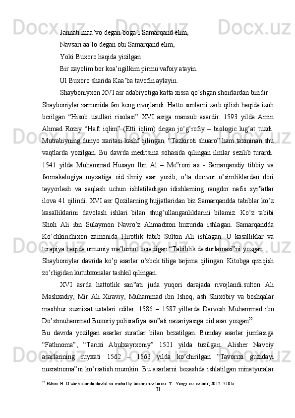 Jannati maa’vo degan boga’i Samarqand elim,
Navsari aa’lo degan obi Samarqand elim,
Yoki Buxoro haqida yizilgan
Bir zayolim bor koa’ngilkim pirmu vafoiy atayin.
Ul Buxoro sharida Kaa’ba tavofin aylayin.
Shayboniyxon XVI asr adabiyotiga katta xissa qo’shgan shoirlardan biridir.
Shayboniylar zamonida fan keng rivojlandi. Hatto sonlarni zarb qilish haqida izoh
berilgan   “Hisob   usullari   risolasi”   XVI   asrga   mansub   asardir.   1593   yilda   Amin
Ahmad   Roziy   “Haft   iqlim”   (Etti   iqlim)   degan   jo’g’rofiy   –   biologic   lug’at   tuzdi.
Mutrabiyning dunyo xaritasi kashf qilingan. “Tazkiroti shuaro” ham taxminan shu
vaqtlarda   yozilgan.   Bu   davrda   meditsina   sohasida   qilingan   ilmlar   sezilib   turardi.
1541   yilda   Muhammad   Husayn   Ibn   Al   –   Me roni   as   -   Samarqandiy   tibbiy   va‟
farmakalogiya   ruyxatiga   oid   ilmiy   asar   yozib,   o’ta   dorivor   o’simliklardan   dori
tayyorlash   va   saqlash   uchun   ishlatiladigan   idishlarning   rangdor   nafis   syr atlar	
‟
ilova 41 qilindi. XVI asr Qozilarning hujjatlaridan biz Samarqandda tabiblar ko’z
kasalliklarini   davolash   ishlari   bilan   shug’ullanganliklarini   bilamiz.   Ko’z   tabibi
Shoh   Ali   ibn   Sulaymon   Navro’z   Ahmadxon   huzurida   ishlagan.   Samarqandda
Ko’chkinchixon   zamonida   Hirotlik   tabib   Sulton   Ali   ishlagan.   U   kasalliklar   va
terapiya haqida umumiy ma’lumot beradigan “Tabiblik dasturlamasi”ni yozgan.
Shayboniylar davrida ko’p asarlar o’zbek tiliga tarjima qilingan. Kitobga qiziqish
zo’rligidan kutubxonalar tashkil qilingan.
XVI   asrda   hattotlik   san ati   juda   yuqori   darajada   rivojlandi.sulton   Ali	
‟
Mashxadiy,   Mir   Ali   Xiraviy,   Muhammad   ibn   Ishoq,   ash   Shixobiy   va   boshqalar
mashhur   xusnixat   ustalari   edilar.   1586   –   1587   yillarda   Darvesh   Muhammad   ibn
Do’stmuhammad Buxoriy polisrafiya san ati nazariyasiga oid asar yozgan	
‟ 22
.
Bu   davrda   yozilgan   asarlar   suratlar   bilan   bezatilgan.   Bunday   asarlar   jumlasiga
“Fathnoma”,   “Tarixi   Abulxayrxoniy”   1521   yilda   tuzilgan.   Alisher   Navoiy
asarlarining   ruyxati   1562   –   1563   yilda   ko’chirilgan   “Tavorixi   guzidayi
nusratnoma”ni  ko’rsatish mumkin. Bu asarlarni  bezashda  ishlatilgan minatyuralar
22
 Eshov B. O zbekistonda davlat va mahalliy boshqaruv tarixi. T.: Yangi asr avlodi, 2012. 510 b	
ʻ
31 