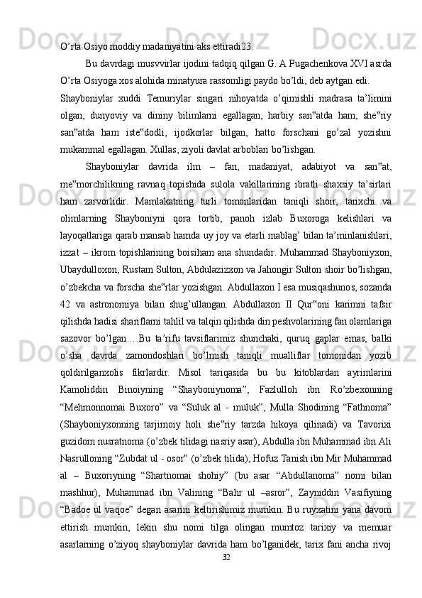 O’rta Osiyo moddiy madaniyatini aks ettiradi23.
Bu davrdagi musvvirlar ijodini tadqiq qilgan G. A Pugachenkova XVI asrda
O’rta Osiyoga xos alohida minatyura rassomligi paydo bo’ldi, deb aytgan edi.
Shayboniylar   xuddi   Temuriylar   singari   nihoyatda   o’qimishli   madrasa   ta’limini
olgan,   dunyoviy   va   dininy   bilimlarni   egallagan,   harbiy   san atda   ham,   she riy‟ ‟
san atda   ham   iste dodli,   ijodkorlar   bilgan,   hatto   forschani   go’zal   yozishni	
‟ ‟
mukammal egallagan. Xullas, ziyoli davlat arboblari bo’lishgan.
Shayboniylar   davrida   ilm   –   fan,   madaniyat,   adabiyot   va   san at,	
‟
me morchilikning   ravnaq   topishida   sulola   vakillarining   ibratli   shaxsiy   ta’sirlari	
‟
ham   zarvorlidir.   Mamlakatning   turli   tomonlaridan   taniqli   shoir,   tarixchi   va
olimlarning   Shayboniyni   qora   tortib,   panoh   izlab   Buxoroga   kelishlari   va
layoqatlariga qarab mansab hamda uy joy va etarli mablag’ bilan ta’minlanishlari,
izzat   –   ikrom   topishlarining   boisiham   ana   shundadir.   Muhammad   Shayboniyxon,
Ubaydulloxon, Rustam Sulton, Abdulazizxon va Jahongir Sulton shoir bo’lishgan,
o’zbekcha va forscha she rlar yozishgan. Abdullaxon I esa musiqashunos, sozanda	
‟
42   va   astronomiya   bilan   shug’ullangan.   Abdullaxon   II   Qur oni   karimni   tafsir	
‟
qilishda hadisi shariflarni tahlil va talqin qilishda din peshvolarining fan olamlariga
sazovor   bo’lgan….Bu   ta’rifu   tavsiflarimiz   shunchaki,   quruq   gaplar   emas,   balki
o’sha   davrda   zamondoshlari   bo’lmish   taniqli   mualliflar   tomonidan   yozib
qoldirilganxolis   fikrlardir.   Misol   tariqasida   bu   bu   kitoblardan   ayrimlarini
Kamoliddin   Binoiyning   “Shayboniynoma”,   Fazlulloh   ibn   Ro’zbexonning
“Mehmonnomai   Buxoro”   va   “Suluk   al   -   muluk”,   Mulla   Shodining   “Fathnoma”
(Shayboniyxonning   tarjimoiy   holi   she riy   tarzda   hikoya   qilinadi)   va   Tavorixi	
‟
guzidom nusratnoma (o’zbek tilidagi nasriy asar), Abdulla ibn Muhammad ibn Ali
Nasrulloning “Zubdat ul - osor” (o’zbek tilida), Hofuz Tanish ibn Mir Muhammad
al   –   Buxoriyning   “Shartnomai   shohiy”   (bu   asar   “Abdullanoma”   nomi   bilan
mashhur),   Muhammad   ibn   Valining   “Bahr   ul   –asror”,   Zayniddin   Vasifiyning
“Badoe   ul   vaqoe”   degan   asarini   keltirishimiz   mumkin.   Bu   ruyxatini   yana   davom
ettirish   mumkin,   lekin   shu   nomi   tilga   olingan   mumtoz   tarixiy   va   memuar
asarlarning   o’ziyoq   shayboniylar   davrida   ham   bo’lganidek,   tarix   fani   ancha   rivoj
32 