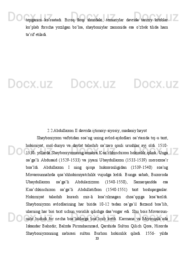 topganini   ko’rsatadi.   Biroq   farqi   shundaki,   temuriylar   davrida   tarixiy   kitoblar
ko’plab   forscha   yozilgan   bo’lsa,   shayboniylar   zamonida   esa   o’zbek   tilida   ham
ta’rif etiladi.
2.2.Abdullaxon II davrida ijtimoiy-siyosiy, madaniy hayot
Shayboniyxon   vafotidan   soa’ng   uning   avlod-ajdodlari   oa’rtasida   toj-u   taxt,
hokimiyat,   mol-dunyo   va   davlat   talashib   oa’zaro   qonli   urushlar   ayj   oldi.   1510-
1530- yillarda Shayboniyxonning amakisi Koa’chkinchixon hokimlik qiladi. Unga
oa’ga’li   Abdusaid   (1529-1533)   va   jiyani   Ubaydullaxon   (1533-1539)   merosxoa’r
boa’ldi.   Abdullaxon   I   ning   qisqa   hukmronligidan   (1539-1540)   soa’ng
Movarounnahrda   qoa’shhokimiyatchilik   vujudga   keldi.   Bunga   sabab,   Buxoroda
Ubaydullaxon   oa’ga’li   Abdulazizxon   (1540-1550),   Samarqandda   esa
Koa’chkinchixon   oa’ga’li   Abdullatifxon   (1540-1551)   taxt   boshqarganlar.
Hokimiyat   talashib   kurash   mis-li   koa’rilmagan   choa’qqiga   koa’tarildi.
Shayboniyxon   avlodlarining   har   birida   10-12   tadan   oa’ga’il   farzand   boa’lib,
ularning   har   biri   taxt   uchun   vorislik   qilishga   daa’vogar   edi.   Shu   bois   Movaroun-
nahr   hududi   bir   necha   boa’laklarga   boa’linib   ketdi.   Karmana   va   Miyonqala’ada
Iskandar   Bahodir,   Balxda   Pirmuhammad,   Qarshida   Sulton   Qilich   Qora,   Hisorda
Shayboniyxonning   nabirasi   sulton   Burhon   hokimlik   qiladi.   1556-   yilda
33 