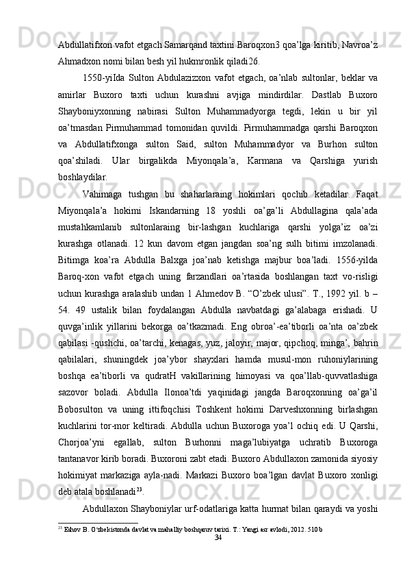 Abdullatifxon vafot etgach Samarqand taxtini Baroqxon3 qoa’lga kiritib, Navroa’z
Ahmadxon nomi bilan besh yil hukmronlik qiladi26.
1550-yiIda   Sulton   Abdulazizxon   vafot   etgach,   oa’nlab   sultonlar,   beklar   va
amirlar   Buxoro   taxti   uchun   kurashni   avjiga   mindirdilar.   Dastlab   Buxoro
Shayboniyxonning   nabirasi   Sulton   Muhammadyorga   tegdi,   lekin   u   bir   yil
oa’tmasdan   Pirmuhammad   tomonidan   quvildi.   Pirmuhammadga   qarshi   Baroqxon
va   Abdullatifxonga   sulton   Said,   sulton   Muhammadyor   va   Burhon   sulton
qoa’shiladi.   Ular   birgalikda   Miyonqala’a,   Karmana   va   Qarshiga   yurish
boshlaydilar.
Vahimaga   tushgan   bu   shaharlaraing   hokimlari   qochib   ketadilar.   Faqat
Miyonqala’a   hokimi   Iskandarning   18   yoshli   oa’ga’li   Abdullagina   qala’ada
mustahkamlanib   sultonlaraing   bir-lashgan   kuchlariga   qarshi   yolga’iz   oa’zi
kurashga   otlanadi.   12   kun   davom   etgan   jangdan   soa’ng   sulh   bitimi   imzolanadi.
Bitimga   koa’ra   Abdulla   Balxga   joa’nab   ketishga   majbur   boa’ladi.   1556-yilda
Baroq-xon   vafot   etgach   uning   farzandlari   oa’rtasida   boshlangan   taxt   vo-risligi
uchun kurashga aralashib undan 1 Ahmedov B. “O’zbek ulusi”. T., 1992 yil. b –
54.   49   ustalik   bilan   foydalangan   Abdulla   navbatdagi   ga’alabaga   erishadi.   U
quvga’inlik   yillarini   bekorga   oa’tkazmadi.   Eng   obroa’-ea’tiborli   oa’nta   oa’zbek
qabilasi  -qushchi, oa’tarchi, kenagas,  yuz, jaloyir, major, qipchoq, minga’, bahrin
qabilalari,   shuningdek   joa’ybor   shayxlari   hamda   musul-mon   ruhoniylarining
boshqa   ea’tiborli   va   qudratH   vakillarining   himoyasi   va   qoa’llab-quvvatlashiga
sazovor   boladi.   Abdulla   Ilonoa’tdi   yaqinidagi   jangda   Baroqxonning   oa’ga’il
Bobosulton   va   uning   ittifoqchisi   Toshkent   hokimi   Darveshxonning   birlashgan
kuchlarini   tor-mor   keltiradi.   Abdulla   uchun   Buxoroga   yoa’l   ochiq   edi.   U   Qarshi,
Chorjoa’yni   egallab,   sulton   Burhonni   maga’lubiyatga   uchratib   Buxoroga
tantanavor kirib boradi. Buxoroni zabt etadi. Buxoro Abdullaxon zamonida siyosiy
hokimiyat   markaziga   ayla-nadi.   Markazi   Buxoro   boa’lgan   davlat   Buxoro   xonligi
deb atala boshlanadi 23
.
Abdullaxon Shayboniylar urf-odatlariga katta hurmat bilan qaraydi va yoshi
23
 Eshov B. O zbekistonda davlat va mahalliy boshqaruv tarixi. T.: Yangi asr avlodi, 2012. 510 bʻ
34 