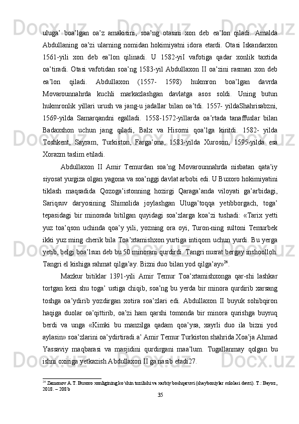 uluga’   boa’lgan   oa’z   amakisini,   soa’ng   otasini   xon   deb   ea’lon   qiladi.   Amalda
Abdullaning   oa’zi   ularning   nomidan   hokimiyatni   idora   etardi.   Otasi   Iskandarxon
1561-yili   xon   deb   ea’lon   qilinadi.   U   1582-yiI   vafotiga   qadar   xonlik   taxtida
oa’tiradi.   Otasi   vafotidan   soa’ng   1583-yil   Abdullaxon   II   oa’zini   rasman   xon   deb
ea’lon   qiladi.   Abdullaxon   (1557-   1598)   hukmron   boa’lgan   davrda
Movarounnahrda   kuchli   markazlashgan   davlatga   asos   soldi.   Uning   butun
hukmronlik   yillari   urush   va   jang-u   jadallar   bilan   oa’tdi.   1557-   yildaShahrisabzni,
1569-yilda   Samarqandni   egalladi.   1558-1572-yillarda   oa’rtada   tanaffuslar   bilan
Badaxshon   uchun   jang   qiladi,   Balx   va   Hisorni   qoa’lga   kiritdi.   1582-   yilda
Toshkent,   Sayram,   Turkiston,   Farga’ona,   1583-yilda   Xuroson,   1595-yilda   esa
Xorazm taslim etiladi.
Abdullaxon   II   Amir   Temurdan   soa’ng   Movarounnahrda   nisbatan   qata’iy
siyosat yurgiza olgan yagona va soa’nggi davlat arbobi edi. U Buxoro hokimiyatini
tiklash   maqsadida   Qozoga’istonning   hozirgi   Qaraga’anda   viloyati   ga’arbidagi,
Sariqsuv   daryosining   Shimolida   joylashgan   Uluga’toqqa   yetibborgach,   toga’
tepasidagi   bir   minorada   bitilgan   quyidagi   soa’zlarga   koa’zi   tushadi:   «Tarix   yetti
yuz   toa’qson   uchinda   qoa’y   yili,   yozning   ora   oyi,   Turon-ning   sultoni   Temurbek
ikki yuz ming cherik bila Toa’xtamishxon yurtiga intiqom uchun yurdi. Bu yerga
yetib, belgi boa’lsun deb bu 50 minorani qurdirdi. Tangri nusrat bergay inshoolloh.
Tangri el kishiga rahmat qilga’ay. Bizni duo bilan yod qilga’ay» 24
.
Mazkur   bitiklar   1391-yili   Amir   Temur   Toa’xtamishxonga   qar-shi   lashkar
tortgan kezi  shu toga’  ustiga chiqib, soa’ng bu yerda bir  minora qurdirib xarsang
toshga   oa’ydirib   yozdirgan   xotira   soa’zlari   edi.   Abdullaxon   II   buyuk   sohibqiron
haqiga   duolar   oa’qittirib,   oa’zi   ham   qarshi   tomonda   bir   minora   qurishga   buyruq
berdi   va   unga   «Kimki   bu   manzilga   qadam   qoa’ysa,   xayrli   duo   ila   bizni   yod
aylasin» soa’zlarini oa’ydirtiradi.a’ Amir Temur Turkiston shahrida Xoa’ja Ahmad
Yassaviy   maqbarasi   va   masjidini   qurdirgani   maa’lum.   Tugallanmay   qolgan   bu
ishni oxiriga yetkazish Abdullaxon II ga nasib etadi27.
24
 Zamonov A.T. Buxoro xonligining ko shin tuzilishi va xarbiy boshqaruvi (shayboniylar sulolasi davri). T.: Bayoz,ʻ
2018. – 208 b
35