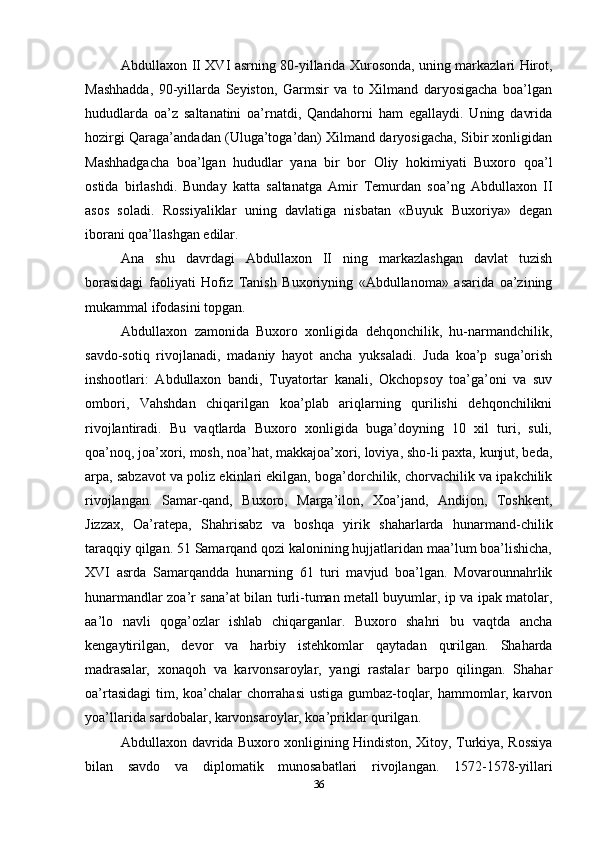 Abdullaxon II XVI asrning 80-yillarida Xurosonda, uning markazlari Hirot,
Mashhadda,   90-yillarda   Seyiston,   Garmsir   va   to   Xilmand   daryosigacha   boa’lgan
hududlarda   oa’z   saltanatini   oa’rnatdi,   Qandahorni   ham   egallaydi.   Uning   davrida
hozirgi Qaraga’andadan (Uluga’toga’dan) Xilmand daryosigacha, Sibir xonligidan
Mashhadgacha   boa’lgan   hududlar   yana   bir   bor   Oliy   hokimiyati   Buxoro   qoa’l
ostida   birlashdi.   Bunday   katta   saltanatga   Amir   Temurdan   soa’ng   Abdullaxon   II
asos   soladi.   Rossiyaliklar   uning   davlatiga   nisbatan   «Buyuk   Buxoriya»   degan
iborani qoa’llashgan edilar.
Ana   shu   davrdagi   Abdullaxon   II   ning   markazlashgan   davlat   tuzish
borasidagi   faoliyati   Hofiz   Tanish   Buxoriyning   «Abdullanoma»   asarida   oa’zining
mukammal ifodasini topgan.
Abdullaxon   zamonida   Buxoro   xonligida   dehqonchilik,   hu-narmandchilik,
savdo-sotiq   rivojlanadi,   madaniy   hayot   ancha   yuksaladi.   Juda   koa’p   suga’orish
inshootlari:   Abdullaxon   bandi,   Tuyatortar   kanali,   Okchopsoy   toa’ga’oni   va   suv
ombori,   Vahshdan   chiqarilgan   koa’plab   ariqlarning   qurilishi   dehqonchilikni
rivojlantiradi.   Bu   vaqtlarda   Buxoro   xonligida   buga’doyning   10   xil   turi,   suli,
qoa’noq, joa’xori, mosh, noa’hat, makkajoa’xori, loviya, sho-li paxta, kunjut, beda,
arpa, sabzavot va poliz ekinlari ekilgan, boga’dorchilik, chorvachilik va ipakchilik
rivojlangan.   Samar-qand,   Buxoro,   Marga’ilon,   Xoa’jand,   Andijon,   Toshkent,
Jizzax,   Oa’ratepa,   Shahrisabz   va   boshqa   yirik   shaharlarda   hunarmand-chilik
taraqqiy qilgan. 51 Samarqand qozi kalonining hujjatlaridan maa’lum boa’lishicha,
XVI   asrda   Samarqandda   hunarning   61   turi   mavjud   boa’lgan.   Movarounnahrlik
hunarmandlar zoa’r sana’at bilan turli-tuman metall buyumlar, ip va ipak matolar,
aa’lo   navli   qoga’ozlar   ishlab   chiqarganlar.   Buxoro   shahri   bu   vaqtda   ancha
kengaytirilgan,   devor   va   harbiy   istehkomlar   qaytadan   qurilgan.   Shaharda
madrasalar,   xonaqoh   va   karvonsaroylar,   yangi   rastalar   barpo   qilingan.   Shahar
oa’rtasidagi  tim, koa’chalar chorrahasi  ustiga gumbaz-toqlar, hammomlar, karvon
yoa’llarida sardobalar, karvonsaroylar, koa’priklar qurilgan.
Abdullaxon davrida Buxoro xonligining Hindiston, Xitoy, Turkiya, Rossiya
bilan   savdo   va   diplomatik   munosabatlari   rivojlangan.   1572-1578-yillari
36 