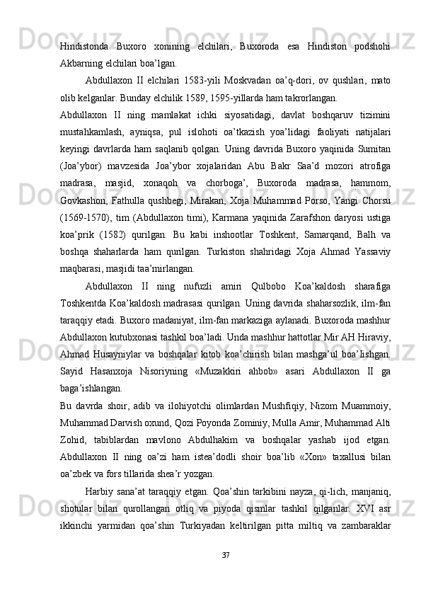 Hindistonda   Buxoro   xonining   elchilari,   Buxoroda   esa   Hindiston   podshohi
Akbarning elchilari boa’lgan.
Abdullaxon   II   elchilari   1583-yili   Moskvadan   oa’q-dori,   ov   qushlari,   mato
olib kelganlar. Bunday elchilik 1589, 1595-yillarda ham takrorlangan.
Abdullaxon   II   ning   mamlakat   ichki   siyosatidagi,   davlat   boshqaruv   tizimini
mustahkamlash,   ayniqsa,   pul   islohoti   oa’tkazish   yoa’lidagi   faoliyati   natijalari
keyingi   davrlarda   ham   saqlanib   qolgan.   Uning   davrida   Buxoro   yaqinida   Sumitan
(Joa’ybor)   mavzesida   Joa’ybor   xojalaridan   Abu   Bakr   Saa’d   mozori   atrofiga
madrasa,   masjid,   xonaqoh   va   chorboga’,   Buxoroda   madrasa,   hammom,
Govkashon,   Fathulla   qushbegi,   Mirakan,   Xoja   Muhammad   Porso,   Yangi   Chorsu
(1569-1570),   tim   (Abdullaxon   timi),   Karmana   yaqinida   Zarafshon   daryosi   ustiga
koa’prik   (1582)   qurilgan.   Bu   kabi   inshootlar   Toshkent,   Samarqand,   Balh   va
boshqa   shaharlarda   ham   qurilgan.   Turkiston   shahridagi   Xoja   Ahmad   Yassaviy
maqbarasi, masjidi taa’mirlangan.
Abdullaxon   II   ning   nufuzli   amiri   Qulbobo   Koa’kaldosh   sharafiga
Toshkentda Koa’kaldosh madrasasi  qurilgan. Uning davrida shaharsozlik, ilm-fan
taraqqiy etadi. Buxoro madaniyat, ilm-fan markaziga aylanadi. Buxoroda mashhur
Abdullaxon kutubxonasi tashkil boa’ladi. Unda mashhur hattotlar Mir AH Hiraviy,
Ahmad   Husayniylar   va   boshqalar   kitob   koa’chirish   bilan   mashga’ul   boa’Iishgan.
Sayid   Hasanxoja   Nisoriyning   «Muzakkiri   ahbob»   asari   Abdullaxon   II   ga
baga’ishlangan.
Bu   davrda   shoir,   adib   va   ilohiyotchi   olimlardan   Mushfiqiy,   Nizom   Muammoiy,
Muhammad Darvish oxund, Qozi Poyonda Zominiy, Mulla Amir, Muhammad Alti
Zohid,   tabiblardan   mavlono   Abdulhakim   va   boshqalar   yashab   ijod   etgan.
Abdullaxon   II   ning   oa’zi   ham   istea’dodli   shoir   boa’lib   «Xon»   taxallusi   bilan
oa’zbek va fors tillarida shea’r yozgan.
Harbiy   sana’at   taraqqiy   etgan.   Qoa’shin   tarkibini   nayza,   qi-lich,   manjaniq,
shotular   bilan   qurollangan   otliq   va   piyoda   qismlar   tashkil   qilganlar.   XVI   asr
ikkinchi   yarmidan   qoa’shin   Turkiyadan   keltirilgan   pitta   miltiq   va   zambaraklar
37 