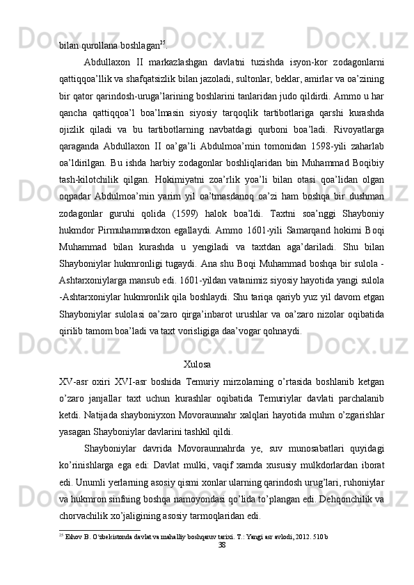 bilan qurollana boshlagan 25
.
Abdullaxon   II   markazlashgan   davlatni   tuzishda   isyon-kor   zodagonlarni
qattiqqoa’llik va shafqatsizlik bilan jazoladi, sultonlar, beklar, amirlar va oa’zining
bir qator qarindosh-uruga’larining boshlarini tanlaridan judo qildirdi. Ammo u har
qancha   qattiqqoa’l   boa’lmasin   siyosiy   tarqoqlik   tartibotlariga   qarshi   kurashda
ojizlik   qiladi   va   bu   tartibotlarning   navbatdagi   qurboni   boa’ladi.   Rivoyatlarga
qaraganda   Abdullaxon   II   oa’ga’li   Abdulmoa’min   tomonidan   1598-yili   zaharlab
oa’ldirilgan.   Bu   ishda   harbiy   zodagonlar   boshliqlaridan   bin   Muhammad   Boqibiy
tash-kilotchilik   qilgan.   Hokimiyatni   zoa’rlik   yoa’li   bilan   otasi   qoa’lidan   olgan
oqpadar   Abdulmoa’min   yarim   yil   oa’tmasdanoq   oa’zi   ham   boshqa   bir   dushman
zodagonlar   guruhi   qolida   (1599)   halok   boa’ldi.   Taxtni   soa’nggi   Shayboniy
hukmdor   Pirmuhammadxon   egallaydi.   Ammo   1601-yili   Samarqand   hokimi   Boqi
Muhammad   bilan   kurashda   u   yengiladi   va   taxtdan   aga’dariladi.   Shu   bilan
Shayboniylar hukmronligi tugaydi. Ana shu Boqi  Muhammad boshqa bir sulola -
Ashtarxoniylarga mansub edi. 1601-yildan vatanimiz siyosiy hayotida yangi sulola
-Ashtarxoniylar hukmronlik qila boshlaydi. Shu tariqa qariyb yuz yil davom etgan
Shayboniylar   sulolasi   oa’zaro   qirga’inbarot   urushlar   va   oa’zaro   nizolar   oqibatida
qirilib tamom boa’ladi va taxt vorisligiga daa’vogar qohnaydi.
                                                   Xulosa
XV-asr   oxiri   XVI-asr   boshida   Temuriy   mirzolarning   o’rtasida   boshlanib   ketgan
o’zaro   janjallar   taxt   uchun   kurashlar   oqibatida   Temuriylar   davlati   parchalanib
ketdi. Natijada shayboniyxon Movoraunnahr xalqlari hayotida muhm o’zgarishlar
yasagan Shayboniylar davlarini tashkil qildi.
Shayboniylar   davrida   Movoraunnahrda   ye,   suv   munosabatlari   quyidagi
ko’rinishlarga   ega   edi:   Davlat   mulki,   vaqif   xamda   xususiy   mulkdorlardan   iborat
edi. Unumli yerlarning asosiy qismi xonlar ularning qarindosh urug’lari, ruhoniylar
va hukmron sinfning boshqa namoyondasi qo’lida to’plangan edi. Dehqonchilik va
chorvachilik xo’jaligining asosiy tarmoqlaridan edi.
25
 Eshov B. O zbekistonda davlat va mahalliy boshqaruv tarixi. T.: Yangi asr avlodi, 2012. 510 bʻ
38 