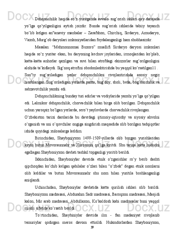 Dehqonchilik   haqida   so’z   yuritganda   avvalo   sug’orish   ishlari   qay   darajada
yo’lga   qo’yilganligini   aytish   joizdir.   Bunda   sug’orish   ishlarida   tabiiy   tayanch
bo’lib   kelgan   an anaviy   manbalar   –   Zarafshon,   Chirchiq,   Sirdaryo,   Amudaryo,‟
Vaxsh, Murg’ob daryolari imkoniyatlaridan foydalanganligi ham shubhasizdir.
Masalan:   “Mehmonnomai   Buxoro”   muallifi   Sirdaryo   daryosi   imkonlari
haqida   so’z   yuritar   ekan,   bu   daryoning   kechuv   joylaridan,   irmoqlaridan   ko’plab,
katta-katta   anhorlar   qazilgan   va   suvi   bilan   atrofdagi   ekinzorlar   sug’orilganligini
alohida ta’kidlaydi. Sig’noq atrofini obodonlashtirishda bu yaqqol ko’rsatilgan11 .
Sun iy   sug’oriladigan   yerlar   dehqonchilikni   rivojlantirishda   asosiy   negiz	
‟
hisoblangan. Sug’oriladigan yerlarda paxta, bug’doy, sholi, beda, bog’dorchilik va
sabzavotchilik yaxshi edi.
Dehqonchilikning bunday turi adirlar va vodiylarida yaxshi yo’lga qo’yilgan
edi.   Lalmikor   dehqonchilik,   chorvachilik   bilan   birga   olib   borilgan.   Dehqonchilik
uchun yaroqsiz bo’lgan yerlarda, sero’t yaylovlarda chorvachilik rivojlangan.
O’zbekiston   tarixi   darslarida   bu   davrdagi   ijtimoiy-iqtisodiy   va   siyosiy   ahvolni
o’rganish va uni o’quvchilar ongiga singdirish maqsadida olib borilgan tadqiqotlar
ishida quyidagi xulosalarga keldim.
Birinchidan,   Shayboniyxon   1499-1509-yillarda   olib   borgan   yurishlaridan
keyin butun Movoraunnahr  va Xurosonni  qo’lga kiritdi. Shu tariqa  katta hududni
egallagan Shayboniyxon davlati tashkil topganligi yoritib berildi.
Ikkinchidan,   Shayboniylar   davrida   etnik   o’zgarishlar   ro’y   berib   dashti
qipchoqdan   ko’chib   kelgan   qabilalar   o’zlari   bilan   “o’zbek”   degan   etnik   nomlarni
olib   keldilar   va   butun   Movoraunnahr   shu   nom   bilan   yuritila   boshlanganligi
aniqlandi.
Uchinchidan,   Shayboniylar   davlatida   katta   qurilish   ishlari   olib   borildi.
Shayboniyxon madrasasi, Abdurahm Sadr madrasasi, Baroqxon madrasasi, Masjidi
kalon,  Mir   arab  madrasasi,   Abdullaxon,  Ko’kaldosh  kabi  madrasalar  buni  yaqqol
misoli sifatida ko’rsatib berildi.
To`rtinchidan,   Shaybiniylar   davrida   ilm   -   fan   madaniyat   rivojlanib
temuriylar   qodirgan   meros   davom   ettirildi.   Hukmdorlardan   Shayboniyxon,
39 