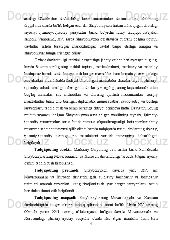 asrdagi   O'zbekiston   davlatchiligi   tarixi   muammolari   doimo   tadqiqotchilarning
diqqat markazida bo'lib kelgan ersa-da, Shayboniyxon hukmronlik qilgan davrdagi
siyosiy,   ijtimoiy-iqtisodiy   jarayonlar   tarixi   bo'yicha   ilmiy   tadqiqot   natijalari
sanoqli.  Vaholanki,  XVI   asrda  Shayboniyxon o'z  davrida qudratli  bo'lgan  qo'shni
davlatlar   safida   turadigan   markazlashgan   davlat   barpo   etishga   uringan   va
shayboniylar bunga erishgan edilar.
O'zbek davlatchiligi  tarixini  o'rganishga jiddiy e'tibor  berilayotgan bugungi
kunda   Buxoro   xonligining   tashkil   topishi,   markazlashuvi,   markaziy   va   mahalliy
boshqaruv hamda unda faoliyat olib borgan mansablar transformatsiyasining o'ziga
xos jihatlari, mamlakatda faoliyat olib borgan mansabdor shaxslar hayoti, ijtimoiy-
iqtisodiy sohada amalga oshirilgan tadbirlar, yer egaligi, uning taqsimlanishi bilan
bog'liq   an'analar,   suv   inshootlari   va   ularning   qurilish   mexanizmlari,   xorijiy
mamlakatlar   bilan   olib   borilgan   diplomatik   munosabatlar,   savdo-sotiq   va   boshqa
jarayonlarni tadqiq etish va ochib berishga ehtiyoj benihoya katta. Davlatchilikning
muhim   tayanchi   bo'lgan   Shayboniyxon   asos   solgan   xonlikning   siyosiy,   ijtimoiy-
iqtisodiy   muammolari   tarix   fanida   maxsus   o'rganilmaganligi   bois   mazkur   ilmiy
muammo tadqiqot mavzusi qilib olindi hamda tadqiqotda ushbu davlatning siyosiy,
ijtimoiy-iqtisodiy   tizimiga   oid   masalalarni   yoritish   mavzuning   dolzarbligini
belgilaydi.
Tadqiqotning   obekti:   Markaziy   Osiyoning   o'rta   asrlar   tarixi   kontekstida
Shayboniylarning   Movarounnahr   va   Xuroson   davlatchiligi   tarixida   tutgan   siyosiy
o'rnini tadqiq etish hisoblanadi.
Tadqiqotning   predmeti:   Shayboniyxon   davrida   ya'ni   XVI   asr
Movarounnahr   va   Xuroson   davlatchiligida   sulolaviy   boshqaruv   va   boshqaruv
tizimlari   mansab   unvonlari   uning   rivojlanishida   yuz   bergan   jarayonlarni   ochib
berishdan iborat etib belgilandi.
Tadqiqotning   maqsadi:   Shayboniylarning   Movarounnahr   va   Xuroson
davlatchiligida   tutgan   o'rnini   tadqiq   qilishdan   iborat   bo'lib,   Unda   XV   asrning
ikkinchi   yarmi   XVI   asrning   o'rtalarigacha   bo'lgan   davrda   Movarounnahr   va
Xurosondagi   ijtimoiy-siyosiy   voqealar   o'zida   aks   etgan   manbalar   ham   turli
4 