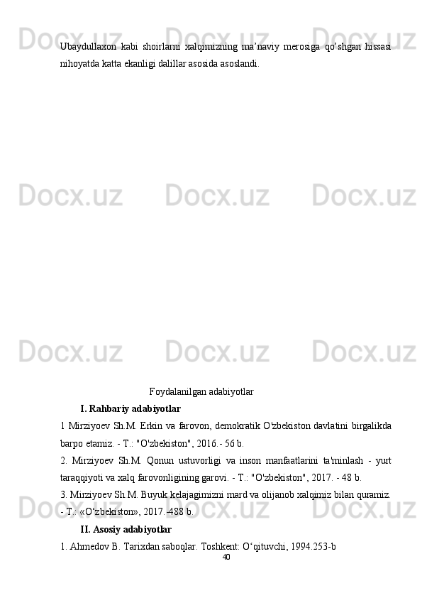 Ubaydullaxon   kabi   shoirlarni   xalqimizning   ma’naviy   merosiga   qo’shgan   hissasi
nihoyatda katta ekanligi dalillar asosida asoslandi.
                                    Foydalanilgan adabiyotlar
I. Rahbariy adabiyotlar
1 Mirziyoev Sh.M. Erkin va farovon, demokratik O'zbekiston davlatini birgalikda
barpo etamiz. - T.: "O'zbekiston", 2016.- 56 b.
2.   Mirziyoev   Sh.M.   Qonun   ustuvorligi   va   inson   manfaatlarini   ta'minlash   -   yurt
taraqqiyoti va xalq farovonligining garovi. - T.: "O'zbekiston", 2017. - 48 b. 
3. Mirziyoev Sh.M. Buyuk kelajagimizni mard va olijanob xalqimiz bilan quramiz.
- T.: «O‘zbekiston», 2017.-488 b. 
II. Asosiy adabiyotlar
1. Ahmedov B. Tarixdan saboqlar. Toshkent: O qituvchi, 1994.253-bʻ
40 