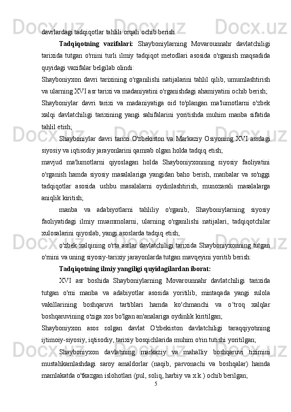 davrlardagi tadqiqotlar tahlili orqali ochib berish.
Tadqiqotning   vazifalari:   Shayboniylarning   Movarounnahr   davlatchiligi
tarixida   tutgan   o'rnini   turli   ilmiy   tadqiqot   metodlari   asosida   o'rganish   maqsadida
quyidagi vazifalar belgilab olindi:
Shayboniyxon  davri   tarixining  o'rganilishi   natijalarini   tahlil   qilib,   umumlashtirish
va ularning XVI asr tarixi va madaniyatini o'rganishdagi ahamiyatini ochib berish;
Shayboniylar   davri   tarixi   va   madaniyatiga   oid   to'plangan   ma'lumotlarni   o'zbek
xalqi   davlatchiligi   tarixining   yangi   sahifalarini   yoritishda   muhim   manba   sifatida
tahlil etish;
Shayboniylar   davri   tarixi   O'zbekiston   va   Markaziy   Osiyoning   XVI   asrdagi
siyosiy va iqtisodiy jarayonlarini qamrab olgan holda tadqiq etish;
mavjud   ma'lumotlarni   qiyoslagan   holda   Shayboniyxonning   siyosiy   faoliyatini
o'rganish   hamda   siyosiy   masalalariga   yangidan   baho   berish,   manbalar   va   so'nggi
tadqiqotlar   asosida   ushbu   masalalarni   oydinlashtirish,   munozarali   masalalarga
aniqlik kiritish;
manba   va   adabiyotlarni   tahliliy   o'rganib,   Shayboniylarning   siyosiy
faoliyatidagi   ilmiy   muammolarni,   ularning   o'rganilishi   natijalari,   tadqiqotchilar
xulosalarini qiyoslab, yangi asoslarda tadqiq etish;
o'zbek xalqining o'rta asrlar davlatchiligi  tarixida Shayboniyxonning tutgan
o'rnini va uning siyosiy-tarixiy jarayonlarda tutgan mavqeyini yoritib berish:
Tadqiqotning ilmiy yangiligi quyidagilardan iborat:
XVI   asr   boshida   Shayboniylarning   Movarounnahr   davlatchiligi   tarixida
tutgan   o'rni   manba   va   adabiyotlar   asosida   yoritilib,   mintaqada   yangi   sulola
vakillarining   boshqaruvi   tartiblari   hamda   ko'chmanchi   va   o troq   xalqlarʻ
boshqaruvining o'ziga xos bo'lgan an'analariga oydinlik kiritilgan;
Shayboniyxon   asos   solgan   davlat   O'zbekiston   davlatchiligi   taraqqiyotining
ijtimoiy-siyosiy, iqtisodiy, tarixiy bosqichlarida muhim o'rin tutishi yoritilgan;
Shayboniyxon   davlatining   markaziy   va   mahalliy   boshqaruvi   tizimini
mustahkamlashdagi   saroy   amaldorlar   (naqib,   parvonachi   va   boshqalar)   hamda
mamlakatda o'tkazgan islohotlari (pul, soliq, harbiy va x.k.) ochib berilgan;
5 