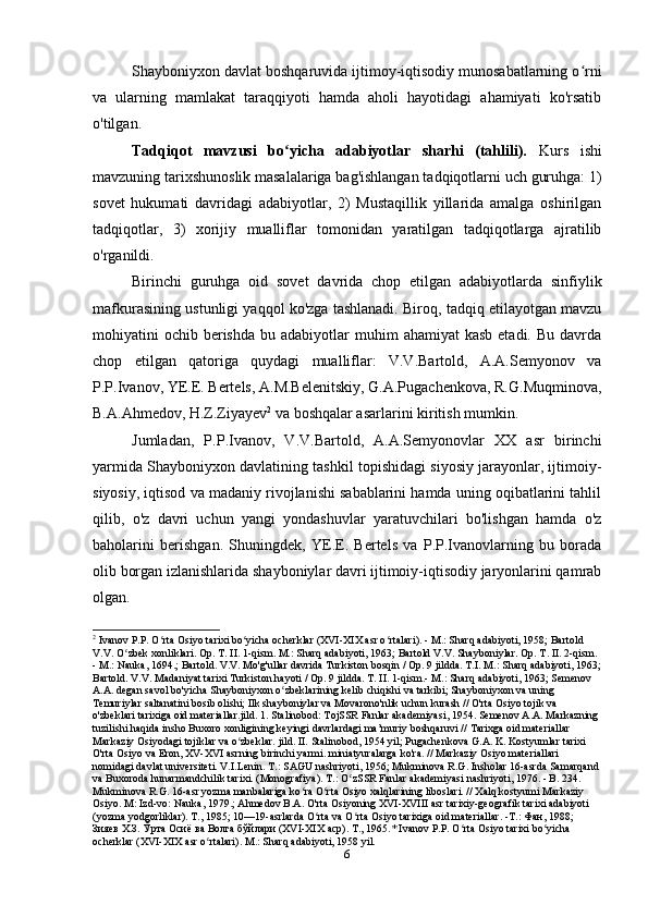 Shayboniyxon davlat boshqaruvida ijtimoy-iqtisodiy munosabatlarning o rniʻ
va   ularning   mamlakat   taraqqiyoti   hamda   aholi   hayotidagi   ahamiyati   ko'rsatib
o'tilgan.
Tadqiqot   mavzusi   bo yicha   adabiyotlar   sharhi   (tahlili).	
ʻ   Kurs   ishi
mavzuning tarixshunoslik masalalariga bag'ishlangan tadqiqotlarni uch guruhga: 1)
sovet   hukumati   davridagi   adabiyotlar,   2)   Mustaqillik   yillarida   amalga   oshirilgan
tadqiqotlar,   3)   xorijiy   mualliflar   tomonidan   yaratilgan   tadqiqotlarga   ajratilib
o'rganildi.
Birinchi   guruhga   oid   sovet   davrida   chop   etilgan   adabiyotlarda   sinfiylik
mafkurasining ustunligi yaqqol ko'zga tashlanadi. Biroq, tadqiq etilayotgan mavzu
mohiyatini  ochib  berishda  bu  adabiyotlar  muhim   ahamiyat  kasb  etadi.  Bu  davrda
chop   etilgan   qatoriga   quydagi   mualliflar:   V.V.Bartold,   A.A.Semyonov   va
P.P.Ivanov, YE.E. Bertels, A.M.Belenitskiy, G.A.Pugachenkova, R.G.Muqminova,
B.A.Ahmedov, H.Z.Ziyayev 2
 va boshqalar asarlarini kiritish mumkin.
Jumladan,   P.P.Ivanov,   V.V.Bartold,   A.A.Semyonovlar   XX   asr   birinchi
yarmida Shayboniyxon davlatining tashkil topishidagi siyosiy jarayonlar, ijtimoiy-
siyosiy, iqtisod va madaniy rivojlanishi sabablarini hamda uning oqibatlarini tahlil
qilib,   o'z   davri   uchun   yangi   yondashuvlar   yaratuvchilari   bo'lishgan   hamda   o'z
baholarini   berishgan.   Shuningdek,   YE.E.   Bertels   va   P.P.Ivanovlarning   bu   borada
olib borgan izlanishlarida shayboniylar davri ijtimoiy-iqtisodiy jaryonlarini qamrab
olgan.
2
 Ivanov P.P. O rta Osiyo tarixi bo yicha ocherklar (XVI-XIX asr o rtalari). - M.: Sharq adabiyoti, 1958; Bartold 	
ʻ ʻ ʻ
V.V. O zbek xonliklari. Op. T. II. 1-qism. M.: Sharq adabiyoti, 1963; Bartold V.V. Shayboniylar. Op. T. II. 2-qism. 	
ʻ
- M.: Nauka, 1694.; Bartold. V.V. Mo'g'ullar davrida Turkiston bosqin / Op. 9 jildda. T.I. M.: Sharq adabiyoti, 1963;
Bartold. V.V. Madaniyat tarixi Turkiston hayoti / Op. 9 jildda. T. II. 1-qism.- M.: Sharq adabiyoti, 1963; Semenov 
A.A. degan savol bo'yicha Shayboniyxon o zbeklarining kelib chiqishi va tarkibi; Shayboniyxon va uning 	
ʻ
Temuriylar saltanatini bosib olishi; Ilk shayboniylar va Movarono'nlik uchun kurash // O'rta Osiyo tojik va 
o'zbeklari tarixiga oid materiallar.jild. 1. Stalinobod: TojSSR Fanlar akademiyasi, 1954. Semenov A.A. Markazning 
tuzilishi haqida insho Buxoro xonligining keyingi davrlardagi ma’muriy boshqaruvi // Tarixga oid materiallar 
Markaziy Osiyodagi tojiklar va o zbeklar. jild. II. Stalinobod, 1954 yil; Pugachenkova G.A. K. Kostyumlar tarixi 	
ʻ
O'rta Osiyo va Eron, XV-XVI asrning birinchi yarmi. miniatyuralarga ko'ra. // Markaziy Osiyo materiallari 
nomidagi davlat universiteti. V.I.Lenin. T.: SAGU nashriyoti, 1956; Mukminova R.G. Insholar 16-asrda Samarqand 
va Buxoroda hunarmandchilik tarixi. (Monografiya). T.: O zSSR Fanlar akademiyasi nashriyoti, 1976. - B. 234. 	
ʻ
Mukminova R.G. 16-asr yozma manbalariga ko ra O rta Osiyo xalqlarining liboslari. // Xalq kostyumi Markaziy 	
ʻ ʻ
Osiyo. M: Izd-vo: Nauka, 1979.; Ahmedov B.A. O'rta Osiyoning XVI-XVIII asr tarixiy-geografik tarixi adabiyoti 
(yozma yodgorliklar). T., 1985; 10—19-asrlarda O rta va O rta Osiyo tarixiga oid materiallar. -Т.: Фан, 1988; 	
ʻ ʻ
Зияев Х.З. Ўрта Осиё ва Волга бўйлари (XVI-XIX аср). Т., 1965.* Ivanov P.P. O rta Osiyo tarixi bo yicha 	
ʻ ʻ
ocherklar (XVI-XIX asr o rtalari). M.: Sharq adabiyoti, 1958 yil.	
ʻ
6 