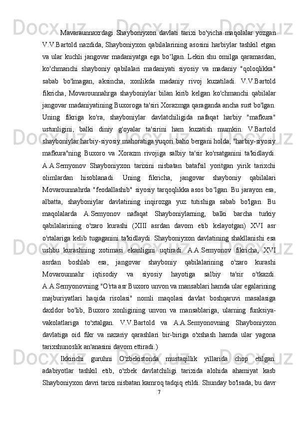 Mavaraunnaxrdagi   Shayboniyxon   davlati   tarixi   bo'yicha   maqolalar   yozgan
V.V.Bartold   nazdida,   Shayboniyxon   qabilalarining   asosini   harbiylar   tashkil   etgan
va  ular   kuchli   jangovar  madaniyatga   ega  bo lgan.  Lekin  shu   omilga  qaramasdan,ʻ
ko'chmanchi   shayboniy   qabilalari   madaniyati   siyosiy   va   madaniy   "qoloqlikka"
sabab   bo'lmagan,   aksincha,   xonlikda   madaniy   rivoj   kuzatiladi.   V.V.Bartold
fikricha,   Movarounnahrga   shayboniylar   bilan   kirib   kelgan   ko'chmanchi   qabilalar
jangovar madaniyatining Buxoroga ta'siri Xorazmga qaraganda ancha sust bo'lgan.
Uning   fikriga   ko'ra,   shayboniylar   davlatchiligida   nafaqat   harbiy   "mafkura"
ustunligini,   balki   diniy   g'oyalar   ta'sirini   ham   kuzatish   mumkin.   V.Bartold
shayboniylar harbiy-siyosiy mahoratiga yuqori baho bergani holda, "harbiy-siyosiy
mafkura"ning   Buxoro   va   Xorazm   rivojiga   salbiy   ta'sir   ko'rsatganini   ta'kidlaydi.
A.A.Semyonov   Shayboniyxon   tarixini   nisbatan   batafsil   yoritgan   yirik   tarixchi
olimlardan   hisoblanadi.   Uning   fikricha,   jangovar   shayboniy   qabilalari
Movarounnahrda "feodallashib" siyosiy tarqoqlikka asos bo lgan. Bu jarayon esa,	
ʻ
albatta,   shayboniylar   davlatining   inqirozga   yuz   tutishiga   sabab   bo'lgan.   Bu
maqolalarda   A.Semyonov   nafaqat   Shayboniylarning,   balki   barcha   turkiy
qabilalarining   o'zaro   kurashi   (XIII   asrdan   davom   etib   kelayotgan)   XVI   asr
o'rtalariga kelib tugaganini  ta'kidlaydi. Shayboniyxon davlatining shakllanishi  esa
ushbu   kurashning   xotimasi   ekanligini   uqtiradi.   A.A.Semyonov   fikricha,   XVI
asrdan   boshlab   esa,   jangovar   shayboniy   qabilalarining   o'zaro   kurashi
Movarounnahr   iqtisodiy   va   siyosiy   hayotiga   salbiy   ta'sir   o'tkazdi.
A.A.Semyonovning "O'rta asr Buxoro unvon va mansablari hamda ular egalarining
majburiyatlari   haqida   risolasi"   nomli   maqolasi   davlat   boshqaruvi   masalasiga
daxldor   bo'lib,   Buxoro   xonligining   unvon   va   mansablariga,   ularning   funksiya-
vakolatlariga   to'xtalgan.   V.V.Bartold   va   A.A.Semyonovning   Shayboniyxon
davlatiga   oid   fikr   va   nazariy   qarashlari   bir-biriga   o'xshash   hamda   ular   yagona
tarixshunoslik an'anasini davom ettiradi.)
Ikkinchi   guruhni   O'zbekistonda   mustaqillik   yillarida   chop   etilgan.
adabiyotlar   tashkil   etib,   o'zbek   davlatchiligi   tarixida   alohida   ahamiyat   kasb
Shayboniyxon davri tarixi nisbatan kamroq tadqiq etildi. Shunday bo'lsada, bu davr
7 