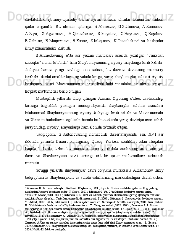 davlatchilik,   ijtimoiy-iqtisodiy   tizimi   ayrim   tarixchi   olimlar   tomonidan   imkon
qadar   o'rganildi.   Bu   olimlar   qatoriga:   B.Ahmedov,   G.Sultonova,   A.Zamonov,
A.Ziyo,   G.Agzamova,   A.Qandaharov,   S.Inoyatov,   O.Hayitova,   Q.Rajabov,
E.Ochilov,   R.Muqminova,   B.Eshov,   Z.Muqimov,   K.Tuxtabekov 3
  va   boshqalar
ilmiy izlanishlarini kiritildi.
B.Ahmedovning   o'rta   asr   yozma   manbalari   asosida   yozilgan   "Tarixdan
saboqlar" nomli kitobida" ham Shayboniyxonning siyosiy maydonga kirib kelishi,
faoliyati   hamda   yangi   davlatga   asos   salishi,   bu   davrida   davlatning   ma'muriy
tuzilishi, davlat amaldorlarining vakolatlariga, yangi shayboniylar  sulolasi  siyosiy
boshqaruv   tizimi   Mavaraunnaxrda   o'rnatilishi   kabi   masalalar   o'z   aksini   topgan
ko'plab ma'lumotlar berib o'tilgan.
Mustaqillik   yillarida   chop   qilingan   Azamat   Ziyoning   o'zbek   davlatchiligi
tarixiga   bag'ishlab   yozilgan   monografiyasida   shaybaniylar   sulolasi   asoschisi
Muhammad   Shayboniyxonning   siyosiy   faoliyatga   kirib   kelishi   va   Movarounnahr
va Xuroson hudadlarini egallashi hamda bu hududlarda yangi davlvtga asos solish
jarayonidagi siyosiy jarayonlarga ham alohida to'xtalib o'tgan.
Tadqiqotchi   G.Sultonovaning   nomzodlik   dissertatsiyasida   esa,   XVI   asr
ikkinchi   yarmida   Buxoro   xonligining   Qozoq,   Yorkent   xonliklari   bilan   aloqalari
haqida   bo'lsada,   Lekin   bu   munosabatlarini   yoritishda   xonlikning   asos   solingan
davri   va   Shayboniyxon   davri   tarixiga   oid   bir   qator   ma'lumotlarni   uchratish
mumkin.
So'nggi   yillarda   shayboniylar   davri   bo'yicha   mutaxassis   A.Zamonov   ilmiy
tadqiqotlarida   Shayboniyxon   va   sulola   vakillarining   markazlashgan   davlat   uchun
3
 Ahmedov B. Tarixdan saboqlar. Toshkent: O qituvchi, 1994.; Ziyo A. O zbek davlatchiligi tarixi. Eng qadimgi ʻ ʻ
davrlardan Rossiya bosqiniga qadar. T: Sharq. 2001.; Mukimov 3.Yu. O zbekiston davlati va xuquqi tarixi. 	
ʻ
Toshkent: Adolat, 2004. 280 b.; Sultonova G.N. XVI asr ikkinchi yarmida Buxoro xonligining Qozoq va Yorkent 
xonliklari bilan aloqalari: Tarix fan nomzodi, dissertatsiyasi. T.: 2005.; Mukimov 3. Shayboniylar davlati va xuquqi.
T.: Adolat, 2007. 164 b.; Mukimov 3. Qilich va qalam soxiblari. Samarqand: SamDU nashriyoti, 2008. 86 6.; Eshov 
B. O zbekistonda davlat va mahalliy boshqaruv tarixi. T.: Yangi asr avlodi, 2012. 510 b.; Zamonov A.T. Buxoro 	
ʻ
xonligining ko shin tuzilishi va xarbiy boshqaruvi (shayboniylar sulolasi davri). T.: Bayoz, 2018. – 208 b.; Zamonov	
ʻ
A., Tuxtabekov K. Buxoro xonligida siyosiy va ijtimoiy-iktisodiy jarayonlar (shayboniylar sulolasi davri). T.: 
Bayoz, 2018. 172 b.; Zamonov A., Aminov B.. A.Jenkinson. Rossiyadagi Moskvadan Baktriyadagi Buxorogacha 
1558 yilga sayohat. / Tarjima, kirish, izoh va ko rsatkichlar tayyorlanib, nashr etilgan. Toshkent: Vauoz. 2017.; 	
ʻ
Zamonov A.Urta asr tarixiy shaxslari hayotining ayrim noma lum sahifalari. Ilmiy-ommabop asar. - T.: Bayoz. 	
ʼ
2019.; Zamonov A.T. Shayboniylar davlatida xarbiy ish: boshqaruvi, tuzilishi, an analari / O zbekiston tarixi. T.: 	
ʼ ʻ
2014. №1/3.-12-16 6. va boshqalar.
8 