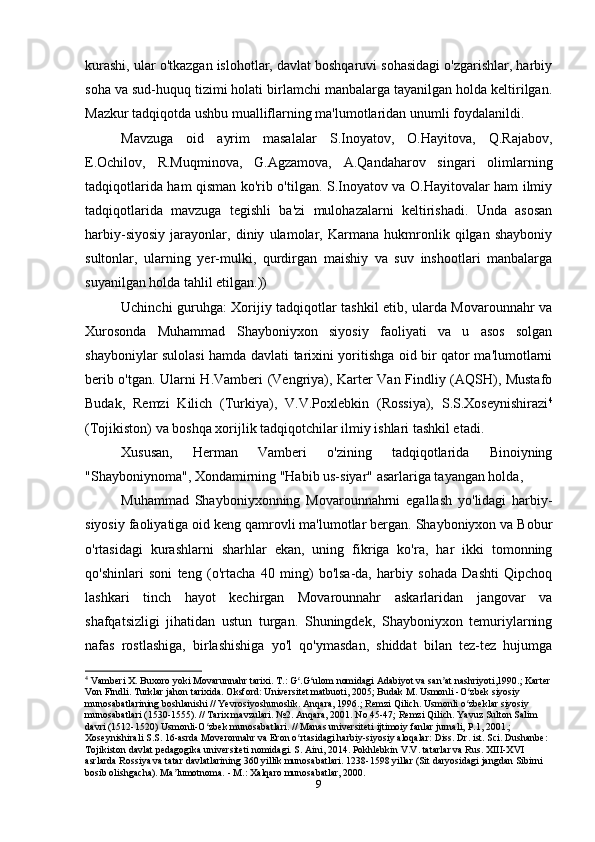 kurashi, ular o'tkazgan islohotlar, davlat boshqaruvi sohasidagi o'zgarishlar, harbiy
soha va sud-huquq tizimi holati birlamchi manbalarga tayanilgan holda keltirilgan.
Mazkur tadqiqotda ushbu mualliflarning ma'lumotlaridan unumli foydalanildi.
Mavzuga   oid   ayrim   masalalar   S.Inoyatov,   O.Hayitova,   Q.Rajabov,
E.Ochilov,   R.Muqminova,   G.Agzamova,   A.Qandaharov   singari   olimlarning
tadqiqotlarida ham qisman ko'rib o'tilgan. S.Inoyatov va O.Hayitovalar ham ilmiy
tadqiqotlarida   mavzuga   tegishli   ba'zi   mulohazalarni   keltirishadi.   Unda   asosan
harbiy-siyosiy   jarayonlar,   diniy   ulamolar,   Karmana   hukmronlik   qilgan   shayboniy
sultonlar,   ularning   yer-mulki,   qurdirgan   maishiy   va   suv   inshootlari   manbalarga
suyanilgan holda tahlil etilgan.))
Uchinchi guruhga: Xorijiy tadqiqotlar tashkil etib, ularda Movarounnahr va
Xurosonda   Muhammad   Shayboniyxon   siyosiy   faoliyati   va   u   asos   solgan
shayboniylar sulolasi hamda davlati tarixini yoritishga oid bir qator ma'lumotlarni
berib o'tgan. Ularni H.Vamberi (Vengriya), Karter Van Findliy (AQSH), Mustafo
Budak,   Remzi   Kilich   (Turkiya),   V.V.Poxlebkin   (Rossiya),   S.S.Xoseynishirazi 4
(Tojikiston) va boshqa xorijlik tadqiqotchilar ilmiy ishlari tashkil etadi.
Xususan,   Herman   Vamberi   o'zining   tadqiqotlarida   Binoiyning
"Shayboniynoma", Xondamirning "Habib us-siyar" asarlariga tayangan holda,
Muhammad   Shayboniyxonning   Movarounnahrni   egallash   yo'lidagi   harbiy-
siyosiy faoliyatiga oid keng qamrovli ma'lumotlar bergan. Shayboniyxon va Bobur
o'rtasidagi   kurashlarni   sharhlar   ekan,   uning   fikriga   ko'ra,   har   ikki   tomonning
qo'shinlari   soni   teng   (o'rtacha   40   ming)   bo'lsa-da,   harbiy   sohada   Dashti   Qipchoq
lashkari   tinch   hayot   kechirgan   Movarounnahr   askarlaridan   jangovar   va
shafqatsizligi   jihatidan   ustun   turgan.   Shuningdek,   Shayboniyxon   temuriylarning
nafas   rostlashiga,   birlashishiga   yo'l   qo'ymasdan,   shiddat   bilan   tez-tez   hujumga
4
 Vamberi X. Buxoro yoki Movarunnahr tarixi. T.: G .G ulom nomidagi Adabiyot va san at nashriyoti,1990.; Karterʻ ʻ ʼ
Von Findli. Turklar jahon tarixida. Oksford: Universitet matbuoti, 2005; Budak M. Usmonli -O zbek siyosiy 	
ʻ
munosabatlarining boshlanishi // Yevrosiyoshunoslik. Anqara, 1996.; Remzi Qilich. Usmonli o zbeklar siyosiy 
ʻ
munosabatlari (1530-1555). // Tarix mavzulari. №2. Anqara, 2001. No 45-47; Remzi Qilich. Yavuz Sulton Salim 
davri (1512-1520) Usmonli-O zbek munosabatlari. // Manas universiteti ijtimoiy fanlar jurnali, P.1, 2001.; 	
ʻ
Xoseynishirali S.S. 16-asrda Moveronnahr va Eron o rtasidagi harbiy-siyosiy aloqalar: Diss. Dr. ist. Sci. Dushanbe: 	
ʻ
Tojikiston davlat pedagogika universiteti nomidagi. S. Aini, 2014. Pokhlebkin V.V. tatarlar va Rus. XIII-XVI 
asrlarda Rossiya va tatar davlatlarining 360 yillik munosabatlari. 1238-1598 yillar (Sit daryosidagi jangdan Sibirni 
bosib olishgacha). Ma lumotnoma. - M.: Xalqaro munosabatlar, 2000.	
ʼ
9 