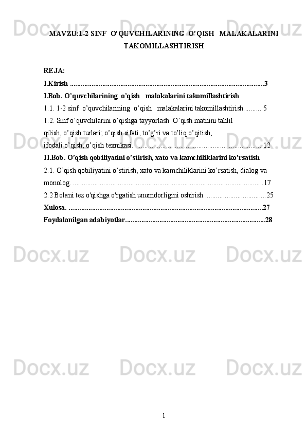 MAVZU:1-2 SINF  O’QUVCHILARINING  O’QISH   MALAKALARINI
TAKOMILLASHTIRISH
REJA:
I.Kirish  ............................................................................................................3
I.Bob. O’quvchilarining  o’qish   malakalarini takomillashtirish
1.1.  1-2 sinf  o’quvchilarining  o’qish   malakalarini takomillashtirish .......... 5
1.2. Sinf o’quvchilarini o’qishga tayyorlash. O’qish matnini tahlil
qilish, o’qish turlari; o’qish sifati, to’g’ri va to’liq o’qitish,
ifodali o’qish, o’qish texnikasi.  .......................................................................12
II.Bob. O’qish qobiliyatini o’stirish, xato va kamchiliklarini ko’rsatish
2.1. O’qish qobiliyatini o’stirish, xato va kamchiliklarini ko’rsatish, dialog va 
monolog. ..........................................................................................................17
2.2 Bolani tez o'qishga o'rgatish unumdorligini oshirish...................................25
Xulosa. ............................................................................................................27
Foydalanilgan adabiyotlar..............................................................................28
                                                
1