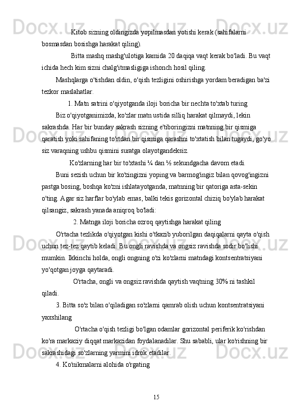          Kitob sizning oldingizda yopilmasdan yotishi kerak (sahifalarni 
bosmasdan bosishga harakat qiling).
         Bitta mashq mashg'ulotiga kamida 20 daqiqa vaqt kerak bo'ladi. Bu vaqt
ichida hech kim sizni chalg'itmasligiga ishonch hosil qiling.
Mashqlarga o'tishdan oldin, o'qish tezligini oshirishga yordam beradigan ba'zi
tezkor maslahatlar.
       1. Matn satrini o'qiyotganda iloji boricha bir nechta to'xtab turing
Biz o'qiyotganimizda, ko'zlar matn ustida silliq harakat qilmaydi, lekin 
sakrashda. Har bir bunday sakrash sizning e'tiboringizni matnning bir qismiga 
qaratish yoki sahifaning to'rtdan bir qismiga qarashni to'xtatish bilan tugaydi, go'yo
siz varaqning ushbu qismini suratga olayotgandeksiz.
        Ko'zlarning har bir to'xtashi ¼ dan ½ sekundgacha davom etadi.
Buni sezish uchun bir ko'zingizni yoping va barmog'ingiz bilan qovog'ingizni 
pastga bosing, boshqa ko'zni ishlatayotganda, matnning bir qatoriga asta-sekin 
o'ting. Agar siz harflar bo'ylab emas, balki tekis gorizontal chiziq bo'ylab harakat 
qilsangiz, sakrash yanada aniqroq bo'ladi:
           2. Matnga iloji boricha ozroq qaytishga harakat qiling
O'rtacha tezlikda o'qiyotgan kishi o'tkazib yuborilgan daqiqalarni qayta o'qish 
uchun tez-tez qaytib keladi. Bu ongli ravishda va ongsiz ravishda sodir bo'lishi 
mumkin. Ikkinchi holda, ongli ongning o'zi ko'zlarni matndagi kontsentratsiyani 
yo'qotgan joyga qaytaradi.
          O'rtacha, ongli va ongsiz ravishda qaytish vaqtning 30% ni tashkil 
qiladi.
3. Bitta so'z bilan o'qiladigan so'zlarni qamrab olish uchun kontsentratsiyani 
yaxshilang
           O'rtacha o'qish tezligi bo'lgan odamlar gorizontal periferik ko'rishdan 
ko'ra markaziy diqqat markazidan foydalanadilar. Shu sababli, ular ko'rishning bir 
sakrashidagi so'zlarning yarmini idrok etadilar.
4. Ko'nikmalarni alohida o'rgating
15 