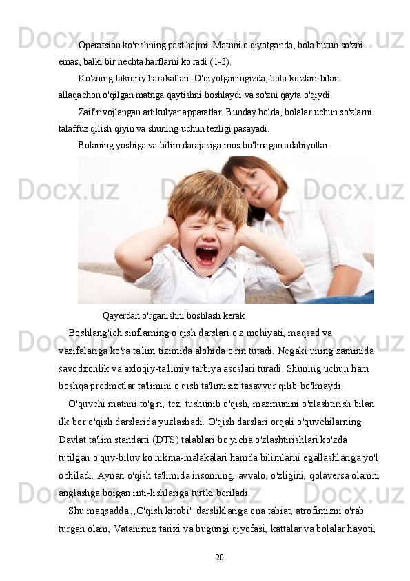 Operatsion ko'rishning past hajmi. Matnni o'qiyotganda, bola butun so'zni 
emas, balki bir nechta harflarni ko'radi (1-3).
Ko'zning takroriy harakatlari. O'qiyotganingizda, bola ko'zlari bilan 
allaqachon o'qilgan matnga qaytishni boshlaydi va so'zni qayta o'qiydi.
Zaif rivojlangan artikulyar apparatlar. Bunday holda, bolalar uchun so'zlarni 
talaffuz qilish qiyin va shuning uchun tezligi pasayadi.
Bolaning yoshiga va bilim darajasiga mos bo'lmagan adabiyotlar.
           Qayerdan o'rganishni boshlash kerak
Boshlang'ich sinflarning o'qish darslari o'z mohiyati, maqsad va 
vazifalariga ko'ra ta'lim tizimida alohida o'rin tutadi. Negaki uning zaminida 
savodxonlik va axloqiy-ta'limiy tarbiya asoslari turadi. Shuning uchun ham 
boshqa predmetlar ta'limini o'qish ta'limisiz tasavvur qilib bo'lmaydi.
O'quvchi matnni to'g'ri, tez, tushunib o'qish, mazmunini o'zlashtirish bilan 
ilk bor o'qish darslarida yuzlashadi. O'qish darslari orqali o'quvchilarning 
Davlat ta'lim standarti (DTS) talablari bo'yicha o'zlashtirishlari ko'zda 
tutilgan o'quv-biluv ko'nikma-malakalari hamda bilimlarni egallashlariga yo'l
ochiladi. Aynan o'qish ta'limida insonning, avvalo, o'zligini, qolaversa olamni
anglashga boigan inti-lishlariga turtki beriladi.
Shu maqsadda ,,O'qish kitobi" darsliklariga ona tabiat, atrofimizni o'rab 
turgan olam, Vatanimiz tarixi va bugungi qiyofasi, kattalar va bolalar hayoti, 
20 