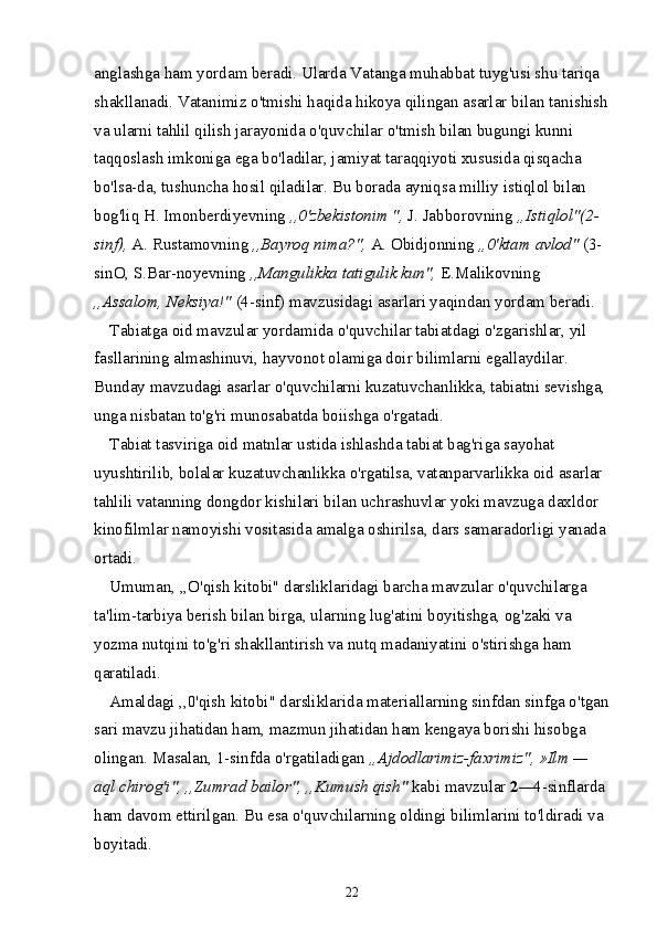 anglashga ham yordam beradi. Ularda Vatanga muhabbat tuyg'usi shu tariqa 
shakllanadi. Vatanimiz o'tmishi haqida hikoya qilingan asarlar bi lan tanishish
va ularni tahlil qilish jarayonida o'quvchilar o'tmish bilan bugungi kunni 
taqqoslash imkoniga ega bo'ladilar, jamiyat taraqqiyoti xususida qisqacha 
bo'lsa-da, tushuncha hosil qiladilar. Bu borada ayniqsa milliy istiqlol bilan 
bog'liq H. Imonberdiyevning  ,,0'zbekistonim ",  J. Jabborovning  „Istiqlol"(2-
sinf),  A. Rustamovning  ,,Bayroq nima?",  A. Obidjonning  ,,0'ktam avlod"  (3-
sinO, S.Bar-noyevning  ,,Mangulikka tatigulik kun",  E.Malikovning
,,Assalom, Neksiya!"  (4-sinf) mavzusidagi asarlari yaqindan yordam beradi.
Tabiatga oid mavzular yordamida o'quvchilar tabiatdagi o'zgarishlar, yil 
fasllarining almashinuvi, hayvonot olamiga doir bilimlarni egallaydilar. 
Bunday mavzudagi asarlar o'quvchilarni kuzatuvchanlikka, tabiatni sevishga, 
unga nisbatan to'g'ri munosabatda boiishga o'rgatadi.
Tabiat tasviriga oid matnlar ustida ishlashda tabiat bag'riga sayohat 
uyushtirilib, bolalar kuzatuvchanlikka o'rgatilsa, vatanparvarlikka oid asarlar 
tahlili vatanning dongdor kishilari bilan uchrashuvlar yoki mavzuga daxldor 
kinofilmlar namoyishi vositasida amalga oshirilsa, dars samaradorligi yanada 
ortadi.
Umuman, ,,O'qish kitobi" darsliklaridagi barcha mavzular o'quvchilarga 
ta'lim-tarbiya berish bilan birga, ularning lug'atini boyitishga, og'zaki va 
yozma nutqini to'g'ri shakllantirish va nutq madaniyatini o'stirishga ham 
qaratiladi.
Amaldagi ,,0'qish kitobi" darsliklarida materiallarning sinfdan sinfga o'tgan
sari mavzu jihatidan ham, mazmun jihatidan ham kengaya borishi hisobga 
olingan. Masalan, 1-sinfda o'rgatiladigan  ,,Ajdodlarimiz-faxrimiz", »Ilm — 
aql chirog'i", ,,Zumrad bailor", ,,Kumush qish"  kabi mavzular  2 — 4-sinflarda 
ham davom ettirilgan. Bu esa o'quvchilarning oldingi bilimlarini to'ldiradi va 
boyitadi.
22