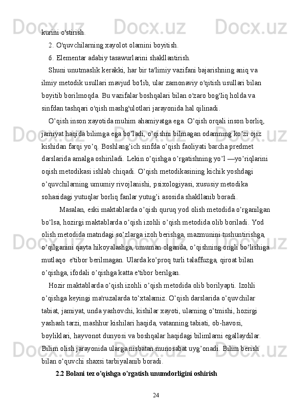 kurini o'stirish.
2. O'quvchilarning xayolot olamini boyitish.
6. Elementar adabiy tasawurlarini shakllantirish.
Shuni unutmaslik kerakki, har bir ta'limiy vazifani bajarishning aniq va 
ilmiy metodik usullari mavjud bo'lib, ular zamonaviy o'qitish usullari bilan 
boyitib borilmoqda. Bu vazifalar boshqalari bilan o'zaro bog'Iiq holda va 
sinfdan tashqari o'qish mashg'ulotlari jarayonida hal qilinadi.
O’qish inson xayotida muhim ahamiyatga ega. O’qish orqali inson borliq, 
jamiyat haqida bilimga ega bo’ladi, o’qishni bilmagan odamning ko’zi ojiz 
kishidan farqi yo’q. Boshlang’ich sinfda o’qish faoliyati barcha prеdmеt 
darslarida amalga oshiriladi. Lеkin o’qishga o’rgatishning yo’l —yo’riqlarini 
oqish mеtodikasi ishlab chiqadi. O’qish mеtodikasining kichik yoshdagi 
o’quvchilarning umumiy rivojlanishi, psixologiyasi, xususiy mеtodika 
sohasidagi yutuqlar borliq fanlar yutug’i asosida shakllanib boradi.
Masalan, eski maktablarda o’qish quruq yod olish mеtodida o’rganilgan
bo’lsa, hozirgi maktablarda o’qish izohli o’qish mеtodida olib boriladi. Yod 
olish mеtodida matndagi so’zlarga izoh bеrishga, mazmunini tushuntirishga, 
o’qilganini qayta hikoyalashga, umuman olganda, o’qishning ongli bo’lishiga
mutlaqo  e'tibor bеrilmagan. Ularda ko’proq turli talaffuzga, qiroat bilan 
o’qishga, ifodali o’qishga katta e'tibor bеrilgan.
Hozir maktablarda o’qish izohli o’qish mеtodida olib borilyapti. Izohli 
o’qishga kеyingi ma'ruzalarda to’xtalamiz. O’qish darslarida o’quvchilar 
tabiat, jamiyat, unda yashovchi, kishilar xayoti, ularning o’tmishi, hozirgi 
yashash tarzi, mashhur kishilari haqida, vatanning tabiati, ob-havosi, 
boyliklari, hayvonot dunyosi va boshqalar haqidagi bilimlarni egallaydilar. 
Bilim olish jarayonida ularga nisbatan munosabat uyg’onadi. Bilim bеrish 
bilan o’quvchi shaxsi tarbiyalanib boradi.
2.2 Bolani tez o'qishga o'rgatish unumdorligini oshirish
24 