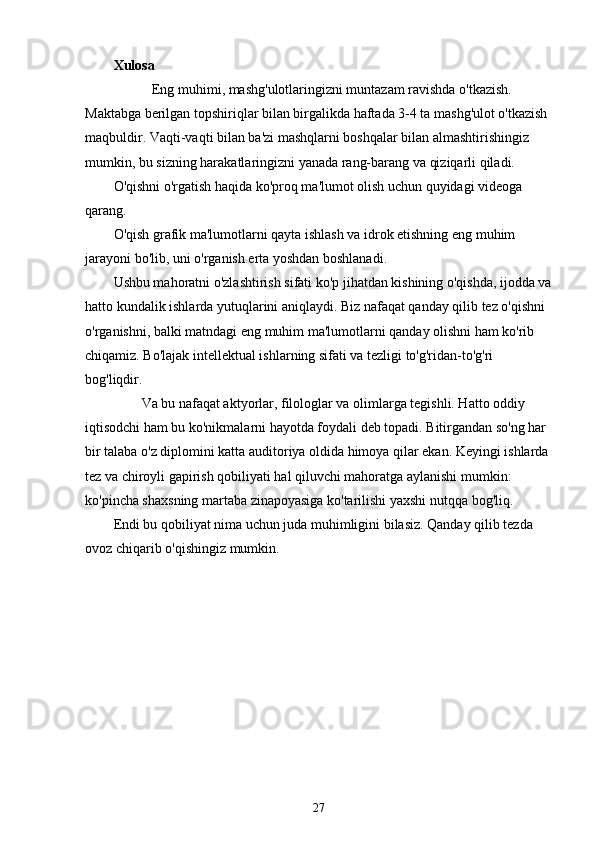 Xulosa
           Eng muhimi, mashg'ulotlaringizni muntazam ravishda o'tkazish. 
Maktabga berilgan topshiriqlar bilan birgalikda haftada 3-4 ta mashg'ulot o'tkazish 
maqbuldir. Vaqti-vaqti bilan ba'zi mashqlarni boshqalar bilan almashtirishingiz 
mumkin, bu sizning harakatlaringizni yanada rang-barang va qiziqarli qiladi.
O'qishni o'rgatish haqida ko'proq ma'lumot olish uchun quyidagi videoga 
qarang.
O'qish grafik ma'lumotlarni qayta ishlash va idrok etishning eng muhim 
jarayoni bo'lib, uni o'rganish erta yoshdan boshlanadi.
Ushbu mahoratni o'zlashtirish sifati ko'p jihatdan kishining o'qishda, ijodda va
hatto kundalik ishlarda yutuqlarini aniqlaydi. Biz nafaqat qanday qilib tez o'qishni 
o'rganishni, balki matndagi eng muhim ma'lumotlarni qanday olishni ham ko'rib 
chiqamiz. Bo'lajak intellektual ishlarning sifati va tezligi to'g'ridan-to'g'ri 
bog'liqdir.
        Va bu nafaqat aktyorlar, filologlar va olimlarga tegishli. Hatto oddiy 
iqtisodchi ham bu ko'nikmalarni hayotda foydali deb topadi. Bitirgandan so'ng har 
bir talaba o'z diplomini katta auditoriya oldida himoya qilar ekan. Keyingi ishlarda 
tez va chiroyli gapirish qobiliyati hal qiluvchi mahoratga aylanishi mumkin: 
ko'pincha shaxsning martaba zinapoyasiga ko'tarilishi yaxshi nutqqa bog'liq.
Endi bu qobiliyat nima uchun juda muhimligini bilasiz. Qanday qilib tezda 
ovoz chiqarib o'qishingiz mumkin.
27 