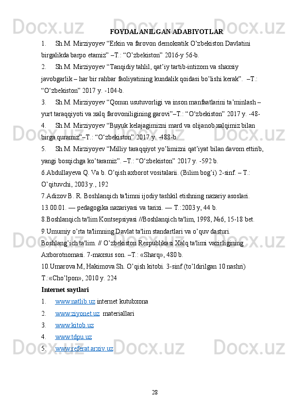 FOYDALANILGAN ADABIYOTLAR      
1. Sh.M. Mirziyoyev “Erkin va farovon demokratik O’zbekiston Davlatini 
birgalikda barpo etamiz” –T.: “O’zbekiston” 2016-y 56-b.
2. Sh.M. Mirziyoyev “Tanqidiy tahlil, qat’iy tartib-intizom va shaxsiy 
javobgarlik – har bir rahbar faoliyatining kundalik qoidasi bo’lishi kerak”.  –T.: 
“O‘zbekiston” 2017 y. -104-b.
3. Sh.M. Mirziyoyev “Qonun usutuvorligi va inson manfaatlarini ta’minlash – 
yurt taraqqiyoti va xalq farovoniligining garovi”–T.: “O‘zbekiston” 2017 y. -48-
4. Sh.M. Mirziyoyev “Buyuk kelajagimizni mard va olijanob xalqimiz bilan 
birga quramiz”–T.: “O‘zbekiston” 2017 y. -488-b.
5. Sh.M. Mirziyoyev “Milliy taraqqiyot yo’limizni qat’iyat bilan davom ettirib, 
yangi bosqichga ko’taramiz”. –T.: “O‘zbekiston” 2017 y. -592 b.
6.Abdullayeva Q. Va b. O’qish axborot vositalarii. (Bilim bog’i) 2-sinf. – T.: 
O’qituvchi, 2003 y., 192
7. Adizov B. R. Boshlanqich ta'limni ijodiy tashkil etishning nazariy asoslari. 
13.00.01. — pеdagogika nazariyasi va tarixi. — T.:2003 y, 44 b. 
8.Boshlanqich ta'lim Kontsеpsiyasi //Boshlanqich ta'lim, 1998, №6, 15-18 bеt. 
9.Umumiy o’rta ta'limning Davlat ta'lim standartlari va o’quv dasturi. 
Boshlang’ich ta'lim. // O’zbеkiston Rеspublikasi Xalq ta'limi vazirligining 
Axborotnomasi. 7-maxsus son. –T.: «Sharq», 480 b.
10.Umarova M, Hakimova Sh. O’qish kitobi. 3-sinf.(to’ldirilgan 10 nashri) 
T.:«Cho’lpon», 2010 y. 224 
Internet saytlari
1. www.natlib.uz      internet kutubxona
2. www.ziyonet.uz      materiallari
3. www.kitob.uz   
4. www.tdpu.uz   
5. www.referat.arxiv.uz   
28 