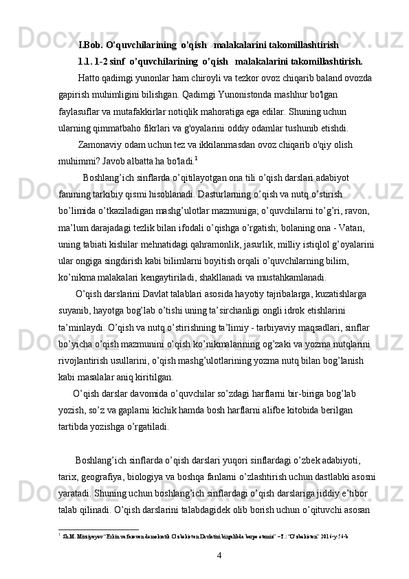 I.Bob. O’quvchilarining  o’qish   malakalarini takomillashtirish
1.1.  1-2 sinf  o’quvchilarining  o’qish   malakalarini takomillashtirish.
Hatto qadimgi yunonlar ham chiroyli va tezkor ovoz chiqarib baland ovozda 
gapirish muhimligini bilishgan. Qadimgi Yunonistonda mashhur bo'lgan 
faylasuflar va mutafakkirlar notiqlik mahoratiga ega edilar. Shuning uchun 
ularning qimmatbaho fikrlari va g'oyalarini oddiy odamlar tushunib etishdi.
Zamonaviy odam uchun tez va ikkilanmasdan ovoz chiqarib o'qiy olish 
muhimmi? Javob albatta ha bo'ladi. 1
  Boshlang’ich sinflarda o’qitilayotgan ona tili o’qish darslari adabiyot 
fanining tarkibiy qismi hisoblanadi. Dasturlarning   o ’ qish va nutq o’stirish 
bo’limida o’tkaziladigan mashg’ulotlar mazmuniga; o’quvchilarni to’g’ri, ravon, 
ma’lum darajadagi tezlik bilan ifodali o’qishga o’rgatish; bolaning ona - Vatan, 
uning tabiati kishilar mehnatidagi qahramonlik, jasurlik, milliy istiqlol g’oyalarini 
ular ongiga singdirish kabi bilimlarni boyitish orqali o’quvchilarning bilim, 
ko’nikma malakalari kengaytiriladi, shakllanadi va mustahkamlanadi.
       O’qish darslarini Davlat talablari asosida hayotiy tajribalarga, kuzatishlarga 
suyanib, hayotga bog’lab o’tishi uning ta’sirchanligi ongli idrok etishlarini 
ta’minlaydi. O’qish va nutq o’stirishning ta’limiy - tarbiyaviy maqsadlari, sinflar 
bo’yicha o’qish mazmunini o’qish ko’nikmalarining og’zaki va yozma nutqlarini 
rivojlantirish usullarini, o’qish mashg’ulotlarining yozma nutq bilan bog’lanish 
kabi masalalar aniq kiritilgan. 
      O’qish darslar davomida o’quvchilar so’zdagi harflarni bir-biriga bog’lab 
yozish, so’z va gaplarni kichik hamda bosh harflarni alifbe kitobida berilgan 
tartibda yozishga o’rgatiladi.
       Boshlang’ich sinflarda o’qish darslari yuqori sinflardagi o’zbek adabiyoti, 
tarix, geografiya, biologiya va boshqa fanlarni o’zlashtirish uchun dastlabki asosni 
yaratadi.  Shuning uchun boshlang’ich sinflardagi o’qish darslariga jiddiy e’tibor 
talab qilinadi. O’qish darslarini talabdagidek olib borish uchun o’qituvchi asosan 
1
  Sh.M. Mirziyoyev “Erkin va farovon demokratik O’zbekiston Davlatini birgalikda barpo etamiz” –T.: “O’zbekiston” 2016-y 56-b
4 