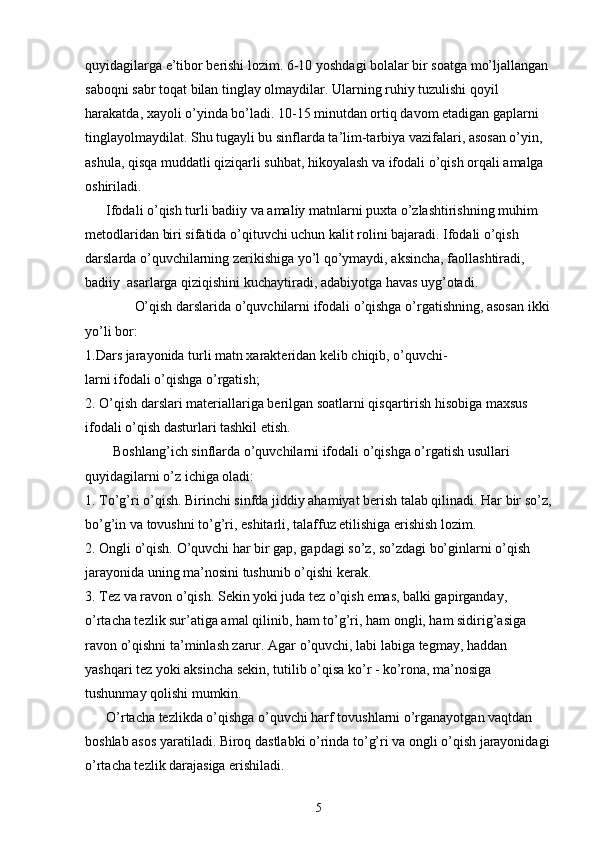 quyidagilarga e’tibor berishi lozim. 6-10 yoshdagi bolalar bir soatga mo’ljallangan 
saboqni sabr toqat bilan tinglay olmaydilar. Ularning ruhiy tuzulishi qoyil 
harakatda, xayoli o’yinda bo’ladi. 10-15 minutdan ortiq davom etadigan gaplarni 
tinglayolmaydilat. Shu tugayli bu sinflarda ta’lim-tarbiya vazifalari, asosan o’yin, 
ashula, qisqa muddatli qiziqarli suhbat, hikoyalash va ifodali o’qish orqali amalga 
oshiriladi.
      Ifodali o’qish turli badiiy va amaliy matnlarni puxta o’zlashtirishning muhim 
metodlaridan biri sifatida o’qituvchi uchun kalit rolini bajaradi. Ifodali o’qish 
darslarda o’quvchilarning zerikishiga yo’l qo’ymaydi, aksincha, faollashtiradi, 
badiiy  asarlarga qiziqishini kuchaytiradi, adabiyotga havas uyg’otadi.
      O’qish darslarida o’quvchilarni ifodali o’qishga o’rgatishning, asosan ikki
yo’li bor:
1.Dars jarayonida turli matn xarakteridan kelib chiqib, o’quvchi-
larni ifodali o’qishga o’rgatish;
2. O’qish darslari materiallariga berilgan soatlarni qisqartirish hisobiga maxsus 
ifodali o’qish dasturlari tashkil etish.
        Boshlang’ich sinflarda o’quvchilarni ifodali o’qishga o’rgatish usullari 
quyidagilarni o’z ichiga oladi:
1.  To’g’ri o’qish. Birinchi sinfda jiddiy ahamiyat berish talab qilinadi. Har bir so’z,
bo’g’in va tovushni to’g’ri, eshitarli, talaffuz etilishiga erishish lozim.
2. Ongli o’qish. O’quvchi har bir gap, gapdagi so’z, so’zdagi bo’ginlarni o’qish 
jarayonida uning ma’nosini tushunib o’qishi kerak.
3. Tez va ravon o’qish. Sekin yoki juda tez o’qish emas, balki gapirganday, 
o’rtacha tezlik sur’atiga amal qilinib, ham to’g’ri, ham ongli, ham sidirig’asiga 
ravon o’qishni ta’minlash zarur. Agar o’quvchi, labi labiga tegmay, haddan 
yashqari tez yoki aksincha sekin, tutilib o’qisa ko’r - ko’rona, ma’nosiga 
tushunmay qolishi mumkin.
      O’rtacha tezlikda o’qishga o’quvchi harf tovushlarni o’rganayotgan vaqtdan 
boshlab asos yaratiladi. Biroq dastlabki o’rinda to’g’ri va ongli o’qish jarayonidagi
o’rtacha tezlik darajasiga erishiladi.
5 