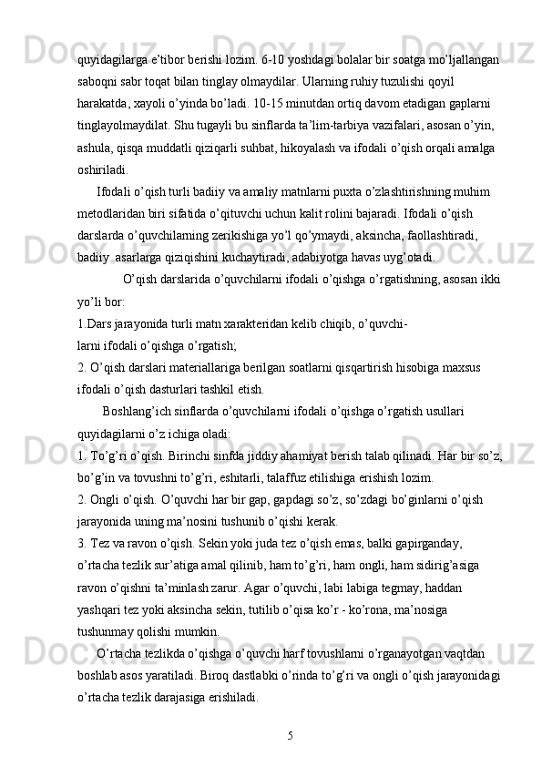 quyidagilarga e’tibor berishi lozim. 6-10 yoshdagi bolalar bir soatga mo’ljallangan 
saboqni sabr toqat bilan tinglay olmaydilar. Ularning ruhiy tuzulishi qoyil 
harakatda, xayoli o’yinda bo’ladi. 10-15 minutdan ortiq davom etadigan gaplarni 
tinglayolmaydilat. Shu tugayli bu sinflarda ta’lim-tarbiya vazifalari, asosan o’yin, 
ashula, qisqa muddatli qiziqarli suhbat, hikoyalash va ifodali o’qish orqali amalga 
oshiriladi.
      Ifodali o’qish turli badiiy va amaliy matnlarni puxta o’zlashtirishning muhim 
metodlaridan biri sifatida o’qituvchi uchun kalit rolini bajaradi. Ifodali o’qish 
darslarda o’quvchilarning zerikishiga yo’l qo’ymaydi, aksincha, faollashtiradi, 
badiiy  asarlarga qiziqishini kuchaytiradi, adabiyotga havas uyg’otadi.
      O’qish darslarida o’quvchilarni ifodali o’qishga o’rgatishning, asosan ikki
yo’li bor:
1.Dars jarayonida turli matn xarakteridan kelib chiqib, o’quvchi-
larni ifodali o’qishga o’rgatish;
2. O’qish darslari materiallariga berilgan soatlarni qisqartirish hisobiga maxsus 
ifodali o’qish dasturlari tashkil etish.
        Boshlang’ich sinflarda o’quvchilarni ifodali o’qishga o’rgatish usullari 
quyidagilarni o’z ichiga oladi:
1.  To’g’ri o’qish. Birinchi sinfda jiddiy ahamiyat berish talab qilinadi. Har bir so’z,
bo’g’in va tovushni to’g’ri, eshitarli, talaffuz etilishiga erishish lozim.
2. Ongli o’qish. O’quvchi har bir gap, gapdagi so’z, so’zdagi bo’ginlarni o’qish 
jarayonida uning ma’nosini tushunib o’qishi kerak.
3. Tez va ravon o’qish. Sekin yoki juda tez o’qish emas, balki gapirganday, 
o’rtacha tezlik sur’atiga amal qilinib, ham to’g’ri, ham ongli, ham sidirig’asiga 
ravon o’qishni ta’minlash zarur. Agar o’quvchi, labi labiga tegmay, haddan 
yashqari tez yoki aksincha sekin, tutilib o’qisa ko’r - ko’rona, ma’nosiga 
tushunmay qolishi mumkin.
      O’rtacha tezlikda o’qishga o’quvchi harf tovushlarni o’rganayotgan vaqtdan 
boshlab asos yaratiladi. Biroq dastlabki o’rinda to’g’ri va ongli o’qish jarayonidagi
o’rtacha tezlik darajasiga erishiladi.
5
