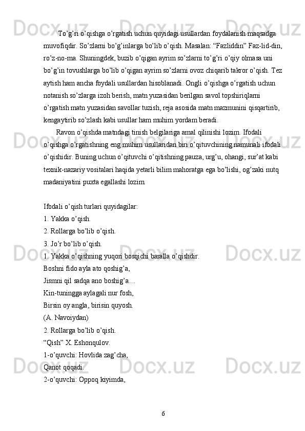         To’g’ri o’qishga o’rgatish uchun quyidagi usullardan foydalanish maqsadga 
muvofiqdir. So’zlarni bo’g’inlarga bo’lib o’qish. Masalan: “Fazliddin” Faz-lid-din,
ro’z-no-ma. Shuningdek, buzib o’qigan ayrim so’zlarni to’g’ri o’qiy olmasa uni 
bo’g’in tovushlarga bo’lib o’qigan ayrim so’zlarni ovoz chiqarib takror o’qish. Tez
aytish ham ancha foydali usullardan hisoblanadi. Ongli o’qishga o’rgatish uchun 
notanish so’zlarga izoh berish, matn yuzasidan berilgan savol topshiriqlarni 
o’rgatish matn yuzasidan savollar tuzish, reja asosida matn mazmunini qisqartirib, 
kengaytirib so’zlash kabi usullar ham muhim yordam beradi.
       Ravon o’qishda matndagi tinish belgilariga amal qilinishi lozim. Ifodali 
o’qishga o’rgatishning eng muhim usullaridan biri o’qituvchining namunali ifodali 
o’qishidir. Buning uchun o’qituvchi o’qitishning pauza, urg’u, ohangi, sur’at kabi 
texnik-nazariy vositalari haqida yetarli bilim mahoratga ega bo’lishi, og’zaki nutq 
madaniyatini puxta egallashi lozim.
Ifodali o’qish turlari quyidagilar:
1. Yakka o’qish.
2. Rollarga bo’lib o’qish.
3. Jo’r bo’lib o’qish.
1. Yakka o’qishning yuqori bosqichi baralla o’qishdir.
Boshni   fido   ayla   ato   qoshig ’ a ,
Jismni   qil   sadqa   ano   boshig ’ a ....
Kin-tuningga aylagali nur fosh,
Birsin oy angla, birisin quyosh.
(A. Navoiydan)
2. Rollarga bo’lib o’qish.
“Qish” X. Eshonqulov.
1-o’quvchi: Hovlida zag’cha,
Qanot qoqadi.
2-o’quvchi: Oppoq kiyimda,
6 