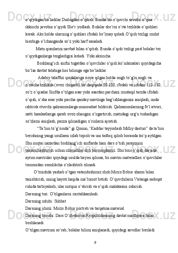 o’qiydigan bo’ladilar.Dialogdan o’qitish. Bunda bir o’quvchi savolni o’qisa 
ikkinchi javobni o’qiydi.She’r yodlash. Bolalar she’rni o’rta tezlikda o’qishlari 
kerak. Aks holda ularning o’qishlari ifodali bo’lmay qoladi.O’qish tezligi muhit 
hisobiga o’lchanganda so’z yoki harf sanaladi.
          Matn qismlarini navbat bilan o’qitish. Bunda o’qish tezligi past bolalar tez 
o’qiydiganlarga tenglashgisi keladi. Yoki aksincha.
           Boshlang’ich sinfni tugatdan o’quvchilar o’qish ko’nikmalari quyidagicha 
bo’lsa davlat talabiga hos bilimga ega bo’ladilar.
            Adabiy talaffuz qoidalariga rioya qilgan holda ongli to’g’ri ongli va 
o’rtacha tezlikda (ovoz chiqarib) bir daqiqada 90-100, ifodali va ichdan 110-130 
so’z o’qisalar.Sinfda o’tilgan asar yoki asardan parchani mustaqil tarzda ifodali 
o’qish, o’sha asar yoki parcha qanday mavzuga bag’ishlanganini aniqlash, unda 
ishtirok etuvchi qahramonlarga munosabat bildirish. Qahramonlarning fe’l atvori, 
xatti harakatlariga qarab ovoz ohangini o’zgartirish, matndagi urg’u tushadigan 
so’zlarni aniqlash, pauza qilinadigan o’rinlarni ajratish.
           “Ta’lim to’g’risida” gi Qonun, ‘Kadrlar tayyorlash Milliy dasturi” da ta’lim 
berishning yangi usullarni izlab topish va uni tadbiq qilish borasida ko’p aytilgan. 
Shu nuqtai nazardan boshlang’ich sinflarda ham dars o’tish jarayonini 
takomillashtirish uchun izlanishlar olib bormoqdamiz. Shu bois o’qish darsida 
ayrim mavzular quyidagi usulda bayon qilinsa, bu mavzu materiallari o’quvchilar 
tomonidan osonlikcha o’zlashtirib olinadi.
         O’tmishda yashab o’tgan vatandoshimiz shoh Mirzo Bobur shaxsi bilan 
tanishtirish, uning hayoti haqida ma’lumot betish. O’quvchilarni Vatanga sadoqat 
ruhida tarbiyalash, ular nutqini o’stirish va o’qish malakasini oshirish.
Darsning turi:   O’tilganlarni mistahkamlash.
Darsning uslubi:   Suhbat.
Darsning jihozi:   Mirzo Bobur portreti va tarqatma material.
Darsning borishi:   Dars O’zbekiston Respublikasining davlat madhiyasi bilan 
boshlanadi.
O’tilgan mavzuni so’rab, bolalar bilimi aniqlanadi, quyidagi savollar beriladi:
9 