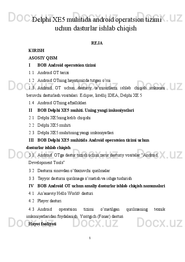 Delphi XE5 muhitida android operatsion tizimi
uchun dasturlar ishlab chiqish
REJA 
KIRISH 
ASOSIY QISM 
I BOB Android operatsion tizimi  
1.1 Android OT tarixi 
1.2 Android OTning hayotimizda tutgan o’rni 
1.3 Android   OT   uchun   dasturiy   ta’minotlarni   ishlab   chiqish   imkonini
beruvchi dasturlash vositalari: Eclipse, Intellij IDEA, Delphi XE 5 
1.4 Android OTning afzalliklari 
II BOB Delphi XE5 muhiti. Uning yangi imkoniyatlari  
2.1 Delphi XE5ning kelib chiqishi 
2.2 Delphi XE5 muhiti   
2.3 Delphi XE5 muhitining yangi imkoniyatlari  
III BOB Delphi XE5 muhitida Android operatsion tizimi uchun 
dasturlar ishlab chiqish 
3.1 Android  OTga dastur tuzish uchun zarur dasturiy vositalar “Android 
Development Tools”  
3.2 Dasturni sinovdan o’tkazuvchi qurilmalar 
3.3 Tayyor dasturni qurilmaga o’rnatish va ishga tushirish  
IV BOB Android OT uchun amaliy dasturlar ishlab chiqish namunalari
4.1 An’anaviy Hello World! dasturi 
4.2 Player dasturi 
4.3 Android   operatsion   tizimi   o’rnatilgan   qurilmaning   texnik
imkoniyatlaridan foydalanish.  Yoritgich (Fonar) dasturi 
Hayot faoliyati 
1  
  