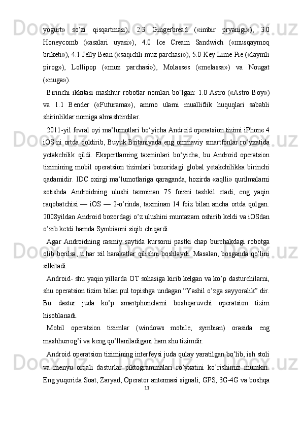yogurt»   so‘zi   qisqartmasi),   2.3   Gingerbread   («imbir   pryanigi»),   3.0
Honeycomb   («asalari   uyasi»),   4.0   Ice   Cream   Sandwich   («musqaymoq
briketi»), 4.1 Jelly Bean («saqichli muz parchasi»), 5.0 Key Lime Pie («laymli
pirog»),   Lollipop   («muz   parchasi»),   Molasses   («melassa»)   va   Nougat
(«nuga»). 
Birinchi ikkitasi  mashhur  robotlar  nomlari bo‘lgan:  1.0 Astro («Astro Boy»)
va   1.1   Bender   («Futurama»),   ammo   ularni   mualliflik   huquqlari   sababli
shirinliklar nomiga almashtirdilar. 
2011-yil fevral oyi ma’lumotlari bo‘yicha Android operatsion tizimi iPhone 4
iOS ni ortda qoldirib, Buyuk Britaniyada eng ommaviy smartfonlar ro‘yxatida
yetakchilik   qildi.   Ekspertlarning   taxminlari   bo‘yicha,   bu   Android   operatsion
tizimining   mobil   operatsion   tizimlari   bozoridagi   global   yetakchilikka   birinchi
qadamidir. IDC oxirgi ma’lumotlariga qaraganda, hozirda «aqlli» qurilmalarni
sotishda   Androidning   ulushi   taxminan   75   foizni   tashkil   etadi,   eng   yaqin
raqobatchisi  — iOS — 2-o’rinda, taxminan 14 foiz bilan ancha ortda qolgan.
2008yildan Android bozordagi o’z ulushini muntazam oshirib keldi va iOSdan
o’zib ketdi hamda Symbianni siqib chiqardi. 
Agar   Androidning   rasmiy   saytida   kursorni   pastki   chap   burchakdagi   robotga
olib borilsa, u har xil harakatlar qilishni boshlaydi. Masalan, bosganda qo’lini
silkitadi. 
Android- shu yaqin yillarda OT sohasiga kirib kelgan va ko’p dasturchilarni,
shu operatsion tizim bilan pul topishga undagan “Yashil o’zga sayyoralik” dir.
Bu   dastur   juda   ko’p   smartphonelarni   boshqaruvchi   operatsion   tizim
hisoblanadi. 
Mobil   operatsion   tizimlar   (windows   mobile,   symbian)   orasida   eng
mashhurrog’i va keng qo’llaniladigani ham shu tizimdir. 
Android operatsion tizimining interfeysi juda qulay yaratilgan bo’lib, ish stoli
va   menyu   orqali   dasturlar   piktogrammalari   ro’yxatini   ko’rishimiz   mumkin.
Eng yuqorida Soat, Zaryad, Operator antennasi signali, GPS, 3G-4G va boshqa
11  
  