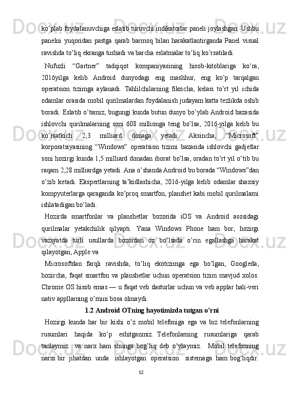ko’plab foydalanuvchiga eslatib turuvchi indikatorlar paneli joylashgan. Ushbu
panelni   yuqoridan   pastga   qarab   barmoq   bilan   harakatlantirganda   Panel   visual
ravishda to’liq ekranga tushadi va barcha eslatmalar to’liq ko’rsatiladi.  
Nufuzli   “Gartner”   tadqiqot   kompaniyasining   hisob-kitoblariga   ko‘ra,
2016yilga   kelib   Android   dunyodagi   eng   mashhur,   eng   ko’p   tarqalgan
operatsion   tizimga   aylanadi.   Tahlilchilarning   fikricha,   kelasi   to’rt   yil   ichida
odamlar orasida mobil qurilmalardan foydalanish judayam katta tezlikda oshib
boradi. Eslatib o’tamiz, bugungi kunda butun dunyo bo’ylab Android bazasida
ishlovchi   qurilmalarning   soni   608   millionga   teng   bo’lsa,   2016-yilga   kelib   bu
ko’rsatkich   2,3   milliard   donaga   yetadi.   Aksincha,   “Microsoft”
korporatsiyasining   “Windows”   operatsion   tizimi   bazasida   ishlovchi   gadjetlar
soni hozirgi kunda 1,5 milliard donadan iborat bo’lsa, oradan to’rt yil o‘tib bu
raqam 2,28 milliardga yetadi. Ana o’shanda Android bu borada “Windows”dan
o’zib   ketadi.   Ekspertlarning   ta’kidlashicha,   2016-yilga   kelib   odamlar   shaxsiy
kompyuterlarga qaraganda ko’proq smartfon, planshet kabi mobil qurilmalarni
ishlatadigan bo‘ladi. 
Hozirda   smartfonlar   va   planshetlar   bozorida   iOS   va   Android   asosidagi
qurilmalar   yetakchilik   qilyapti.   Yana   Windows   Phone   ham   bor,   hozirgi
vaziyatda   turli   usullarda   bozordan   oz   bo‘lsada   o’rin   egallashga   harakat
qilayotgan, Apple va 
Microsoftdan   farqli   ravishda,   to’liq   ekotizimga   ega   bo’lgan,   Googleda,
hozircha,   faqat   smartfon  va  planshetlar   uchun  operatsion  tizim  mavjud  xolos.
Chrome OS hisob emas — u faqat veb dasturlar uchun va veb applar hali-veri
nativ appllarning o’rnini bosa olmaydi. 
1.2   Android OTning hayotimizda tutgan o’rni 
Hozirgi   kunda   har   bir   kishi   o’z   mobil   telefoniga   ega   va   biz   telefonlarning
rusumlari     haqida     ko’p     eshitganmiz.   Telefonlarning     rusumlariga     qarab
tanlaymiz     va   narx   ham   shunga   bog’liq   deb   o’ylaymiz.     Mobil   telefonning
narxi bir  jihatdan   unda    ishlayotgan   operatsion    sistemaga   ham bog‘liqdir.
12  
  