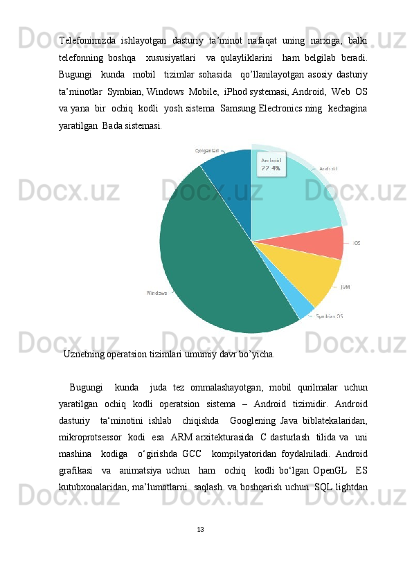 Telefonimizda   ishlayotgan   dasturiy   ta’minot   nafaqat   uning   narxiga,   balki
telefonning   boshqa     xususiyatlari     va   qulayliklarini     ham   belgilab   beradi.
Bugungi     kunda     mobil     tizimlar   sohasida     qo’llanilayotgan   asosiy   dasturiy
ta’minotlar  Symbian, Windows  Mobile,  iPhod systemasi, Android,  Web  OS
va yana  bir  ochiq  kodli  yosh sistema  Samsung Electronics ning  kechagina
yaratilgan  Bada sistemasi.  
Uznetning operatsion tizimlari umumiy davr bo’yicha. 
 
  Bugungi     kunda     juda   tez   ommalashayotgan,   mobil   qurilmalar   uchun
yaratilgan   ochiq   kodli   operatsion   sistema   –   Android   tizimidir.   Android
dasturiy     ta‘minotini   ishlab     chiqishda     Googlening   Java   biblatekalaridan,
mikroprotsessor    kodi   esa   ARM arxitekturasida   C dasturlash   tilida va   uni
mashina     kodiga     o‘girishda   GCC     kompilyatoridan   foydalniladi.   Android
grafikasi     va     animatsiya   uchun     ham     ochiq     kodli   bo‘lgan   OpenGL     ES
kutubxonalaridan, ma’lumotlarni   saqlash   va boshqarish uchun   SQL lightdan
13  
  