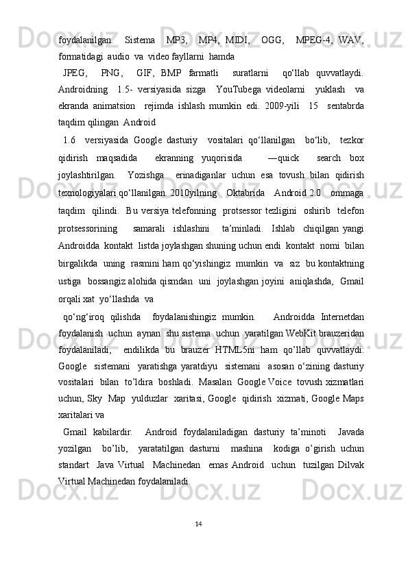 foydalanilgan.     Sistema     MP3,     MP4,   MIDI,     OGG,     MPEG-4,   WAV,
formatidagi  audio  va  video fayllarni  hamda  
JPEG,     PNG,     GIF,   BMP   farmatli     suratlarni     qo‘llab   quvvatlaydi.
Androidning     1.5-   versiyasida   sizga     YouTubega   videolarni     yuklash     va
ekranda   animatsion     rejimda   ishlash   mumkin   edi.   2009-yili     15     sentabrda
taqdim qilingan  Android  
1.6     versiyasida   Google   dasturiy     vositalari   qo‘llanilgan     bo‘lib,     tezkor
qidirish   maqsadida     ekranning   yuqorisida       ―quick     search   box
joylashtirilgan.     Yozishga     erinadiganlar   uchun   esa   tovush   bilan   qidirish
texnologiyalari qo‘llanilgan. 2010yilning    Oktabrida    Android 2.0    ommaga
taqdim     qilindi.     Bu   versiya   telefonning     protsessor   tezligini     oshirib     telefon
protsessorining         samarali     ishlashini       ta’minladi.     Ishlab     chiqilgan   yangi
Androidda  kontakt  listda joylashgan shuning uchun endi  kontakt  nomi  bilan
birgalikda   uning   rasmini ham qo‘yishingiz   mumkin   va   siz   bu kontaktning
ustiga   bossangiz alohida qismdan   uni   joylashgan joyini   aniqlashda,   Gmail
orqali xat  yo‘llashda  va 
qo‘ng‘iroq   qilishda     foydalanishingiz   mumkin.       Androidda   Internetdan
foydalanish  uchun  aynan  shu sistema  uchun  yaratilgan WebKit brauzeridan
foydalaniladi,     endilikda   bu   brauzer   HTML5ni   ham   qo’llab   quvvatlaydi.
Google     sistemani     yaratishga   yaratdiyu     sistemani     asosan   o‘zining   dasturiy
vositalari  bilan  to’ldira  boshladi.  Masalan  Google Voice  tovush xizmatlari
uchun, Sky   Map   yulduzlar   xaritasi, Google   qidirish   xizmati, Google Maps
xaritalari va 
Gmail   kabilardir.     Android   foydalaniladigan   dasturiy   ta’minoti     Javada
yozilgan     bo’lib,     yaratatilgan   dasturni     mashina     kodiga   o’girish   uchun
standart     Java   Virtual     Machinedan     emas   Android     uchun     tuzilgan   Dilvak
Virtual Machinedan foydalaniladi.  
 
14  
  