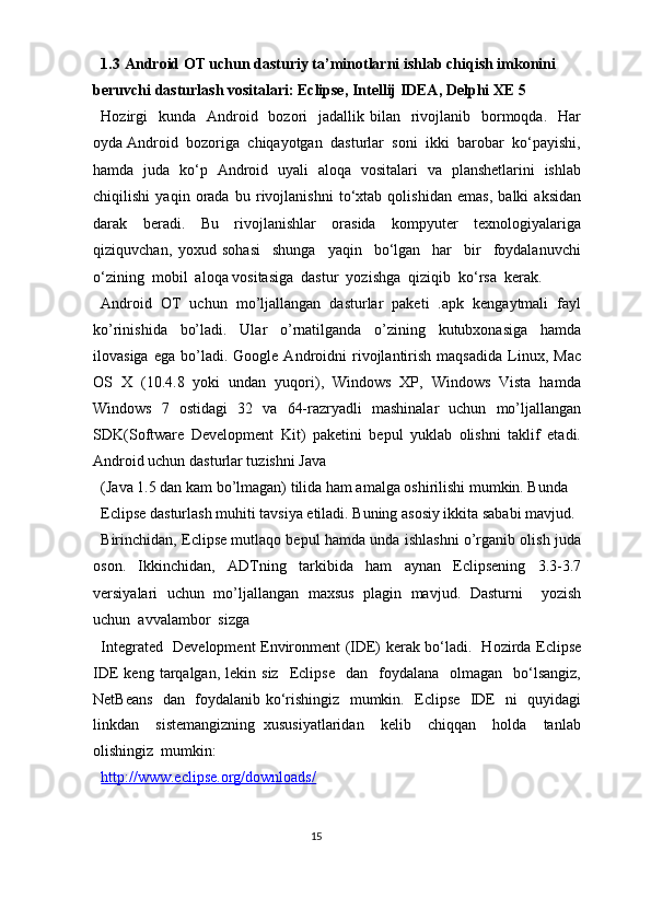 1.3   Android OT uchun dasturiy ta’minotlarni ishlab chiqish imkonini 
beruvchi dasturlash vositalari: Eclipse, Intellij IDEA, Delphi XE 5 
Hozirgi    kunda     Android   bozori     jadallik bilan   rivojlanib    bormoqda.   Har
oyda Android  bozoriga  chiqayotgan  dasturlar  soni  ikki  barobar  ko‘payishi,
hamda   juda   ko‘p   Android   uyali   aloqa   vositalari   va   planshetlarini   ishlab
chiqilishi   yaqin   orada   bu   rivojlanishni   to‘xtab   qolishidan   emas,   balki   aksidan
darak   beradi.   Bu   rivojlanishlar   orasida   kompyuter   texnologiyalariga
qiziquvchan,   yoxud   sohasi     shunga     yaqin     bo‘lgan     har     bir     foydalanuvchi
o‘zining  mobil  aloqa vositasiga  dastur  yozishga  qiziqib  ko‘rsa  kerak.   
Android   OT   uchun   mo’ljallangan   dasturlar   paketi   .apk   kengaytmali   fayl
ko’rinishida   bo’ladi.   Ular   o’rnatilganda   o’zining   kutubxonasiga   hamda
ilovasiga   ega   bo’ladi.   Google  Androidni   rivojlantirish   maqsadida   Linux,   Mac
OS   X   (10.4.8   yoki   undan   yuqori),   Windows   XP,   Windows   Vista   hamda
Windows   7   ostidagi   32   va   64-razryadli   mashinalar   uchun   mo’ljallangan
SDK(Software   Development   Kit)   paketini   bepul   yuklab   olishni   taklif   etadi.
Android uchun dasturlar tuzishni Java 
(Java 1.5 dan kam bo’lmagan) tilida ham amalga oshirilishi mumkin. Bunda 
Eclipse dasturlash muhiti tavsiya etiladi. Buning asosiy ikkita sababi mavjud. 
Birinchidan, Eclipse mutlaqo bepul hamda unda ishlashni o’rganib olish juda
oson.   Ikkinchidan,   ADTning   tarkibida   ham   aynan   Eclipsening   3.3-3.7
versiyalari   uchun   mo’ljallangan   maxsus   plagin   mavjud.   Dasturni     yozish
uchun  avvalambor  sizga  
Integrated   Development Environment (IDE) kerak bo‘ladi.   Hozirda Eclipse
IDE   keng  tarqalgan,  lekin  siz     Eclipse     dan    foydalana    olmagan    bo‘lsangiz,
NetBeans   dan   foydalanib ko‘rishingiz   mumkin.   Eclipse   IDE   ni   quyidagi
linkdan     sistemangizning   xususiyatlaridan     kelib     chiqqan     holda     tanlab
olishingiz  mumkin:  
http://www.eclipse.org/downloads/  
15  
  