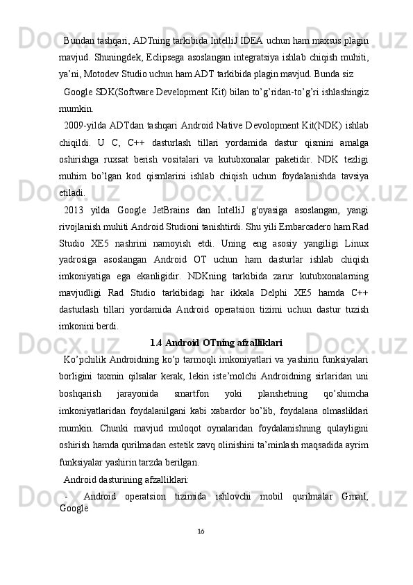 Bundan tashqari, ADTning tarkibida IntelliJ IDEA uchun ham maxsus plagin
mavjud.  Shuningdek,   Eclipsega   asoslangan   integratsiya   ishlab   chiqish   muhiti,
ya’ni, Motodev Studio uchun ham ADT tarkibida plagin mavjud. Bunda siz 
Google SDK(Software Development Kit) bilan to’g’ridan-to’g’ri ishlashingiz
mumkin.  
2009-yilda ADTdan tashqari  Android Native Devolopment  Kit(NDK)  ishlab
chiqildi.   U   C,   C++   dasturlash   tillari   yordamida   dastur   qismini   amalga
oshirishga   ruxsat   berish   vositalari   va   kutubxonalar   paketidir.   NDK   tezligi
muhim   bo’lgan   kod   qismlarini   ishlab   chiqish   uchun   foydalanishda   tavsiya
etiladi. 
2013   yilda   Google   JetBrains   dan   IntelliJ   g'oyasiga   asoslangan,   yangi
rivojlanish muhiti Android Studioni tanishtirdi. Shu yili Embarcadero ham Rad
Studio   XE5   nashrini   namoyish   etdi.   Uning   eng   asosiy   yangiligi   Linux
yadrosiga   asoslangan   Android   OT   uchun   ham   dasturlar   ishlab   chiqish
imkoniyatiga   ega   ekanligidir.   NDKning   tarkibida   zarur   kutubxonalarning
mavjudligi   Rad   Studio   tarkibidagi   har   ikkala   Delphi   XE5   hamda   C++
dasturlash   tillari   yordamida   Android   operatsion   tizimi   uchun   dastur   tuzish
imkonini berdi. 
1.4 Android OTning afzalliklari 
Ko’pchilik Androidning ko’p tarmoqli imkoniyatlari va yashirin funksiyalari
borligini   taxmin   qilsalar   kerak,   lekin   iste’molchi   Androidning   sirlaridan   uni
boshqarish   jarayonida   smartfon   yoki   planshetning   qo’shimcha
imkoniyatlaridan   foydalanilgani   kabi   xabardor   bo’lib,   foydalana   olmasliklari
mumkin.   Chunki   mavjud   muloqot   oynalaridan   foydalanishning   qulayligini
oshirish hamda qurilmadan estetik zavq olinishini ta’minlash maqsadida ayrim
funksiyalar yashirin tarzda berilgan. 
Android dasturining afzalliklari:  
- Android     operatsion     tizimida     ishlovchi     mobil     qurilmalar     Gmail,
Google 
16  
  