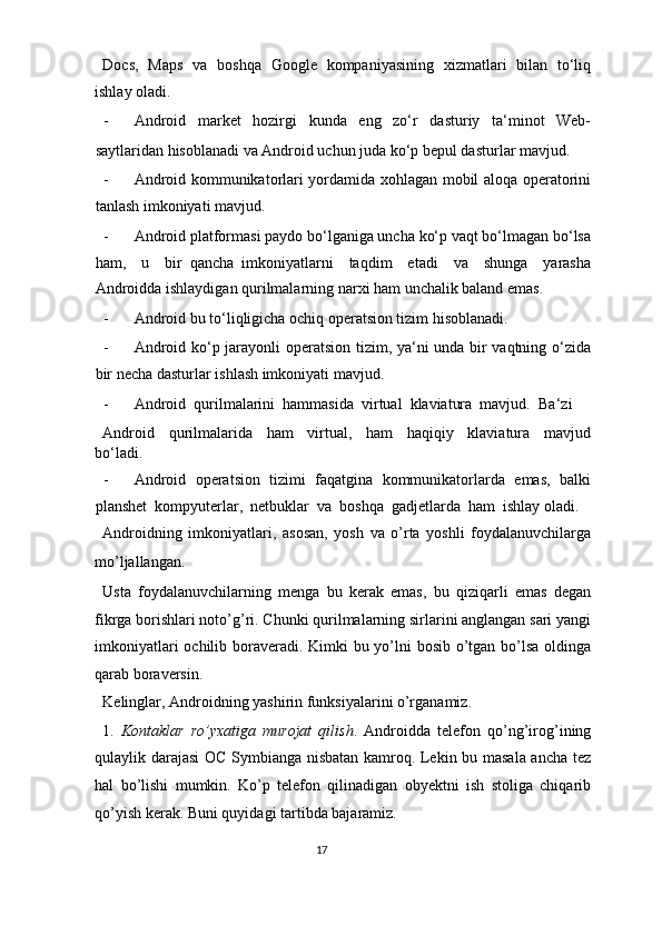 Docs,   Maps   va   boshqa   Google   kompaniyasining   xizmatlari   bilan   to‘liq
ishlay oladi.   
- Android   market   hozirgi   kunda   eng   zo‘r   dasturiy   ta‘minot   Web-
saytlaridan hisoblanadi va Android uchun juda ko‘p bepul dasturlar mavjud.  
- Android kommunikatorlari yordamida xohlagan mobil aloqa operatorini
tanlash imkoniyati mavjud.   
- Android platformasi paydo bo‘lganiga uncha ko‘p vaqt bo‘lmagan bo‘lsa
ham,     u     bir   qancha   imkoniyatlarni     taqdim     etadi     va     shunga     yarasha
Androidda ishlaydigan qurilmalarning narxi ham unchalik baland emas.   
- Android bu to‘liqligicha ochiq operatsion tizim hisoblanadi.  
- Android ko‘p jarayonli operatsion tizim, ya‘ni unda bir vaqtning o‘zida
bir necha dasturlar ishlash imkoniyati mavjud.   
- Android  qurilmalarini  hammasida  virtual  klaviatura  mavjud.   Ba‘zi 
Android     qurilmalarida     ham     virtual,     ham     haqiqiy     klaviatura     mavjud
bo‘ladi.  
- Android  operatsion  tizimi  faqatgina  kommunikatorlarda  emas,  balki
planshet  kompyuterlar,  netbuklar  va  boshqa  gadjetlarda  ham  ishlay oladi. 
Androidning   imkoniyatlari,   asosan,   yosh   va   o’rta   yoshli   foydalanuvchilarga
mo’ljallangan. 
Usta   foydalanuvchilarning   menga   bu   kerak   emas,   bu   qiziqarli   emas   degan
fikrga borishlari noto’g’ri. Chunki qurilmalarning sirlarini anglangan sari yangi
imkoniyatlari  ochilib boraveradi. Kimki bu yo’lni bosib o’tgan bo’lsa oldinga
qarab boraversin. 
Kelinglar, Androidning yashirin funksiyalarini o’rganamiz. 
1.   Kontaklar   ro’yxatiga   murojat   qilish .   Androidda   telefon   qo’ng’irog’ining
qulaylik darajasi  OC Symbianga nisbatan kamroq. Lekin bu masala ancha tez
hal   bo’lishi   mumkin.   Ko’p   telefon   qilinadigan   obyektni   ish   stoliga   chiqarib
qo’yish kerak.  Buni quyidagi tartibda bajaramiz. 
17  
  