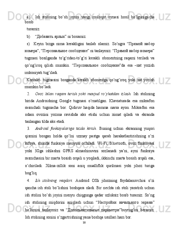 a) Ish   stolining   bo’sh   joyini   yangi   muloqot   oynasi   hosil   bo’lgunigacha
bosib 
turamiz. 
b) “Добавить ярлык” ni bosamiz. 
s)     Keyin   bizga   nima   kerakligini   tanlab   olamiz.   So’ngra   “Прямой   набор
номера”, “Персональное сообщение” ni tanlaymiz. “Прямой набор номера”
tugmasi   bosilganda   to’g’ridan-to’g’ri   kerakli   obonentning   raqami   teriladi   va
qo’ng’iroq   qilish   mumkin.   “Персональное   сообщение”da   esa   –xat   yozish
imkoniyati tug’iladi. 
Kontakt-   tugmasini   bosganda   kerakli   obonentga   qo’ng’iroq   yoki   xat   yozish
mumkin bo’ladi. 
2. Ovoz   bilan   raqam   terish   yoki   mavjud   ro’yhatdan   izlash.   Ish   stolining
birida   Androidning   Google   tugmasi   o’rnatilgan.   Klaviaturada   esa   mikrafon
rasmchali   tugmacha   bor.   Qidiruv   haqida   hamma   narsa   ayon.   Mikrafon   esa
odam   ovozini   yozma   ravishda   aks   etishi   uchun   ximat   qiladi   va   ekranda
tanlangan tilda aks etadi. 
3. Android   funksiyalariga   tezda   kirish .   Buning   uchun   ekranning   yuqori
qismini   bosgan   holda   qo’lni   uzmay   pastga   qarab   harakatlantirishning   o’zi
kifoya,   shunda   funksiya   menyusi   ochiladi.   Wi-Fi,   Bluetooth,   ovoz   funksiyasi
yoki   3Gga   ishlashni   GPRS   almashinuvini   sozlanadi   ya’ni,   ayni   funksiya
rasmchasini bir marta bosish orqali u yoqiladi, ikkinchi marta bosish orqali esa,
o’chiriladi.   Xilma-xillik   soni   aniq   mualliflik   qurilmasi   yoki   jihoz   turiga
bog’liq. 
4. Ish   stolining   miqdori .   Android   OSli   jihozning   foydalanuvchisi   o’zi
qancha   ish   stoli   bo’lishini   boshqara   oladi.   Bir   nechta   ish   stoli   yaratish   uchun
ish stolini bo’sh joyini menyu chiqgunga qadar uzluksiz bosib turamiz. So’ng
ish   stolining   miqdorini   aniqlash   uchun   “ Настройки   н5ального   экрана ”
bo’limini   tanlaymiz   va   “ Допольнительные   параметри ”buyrug’ini   beramiz.
Ish stolining sonini o’zgartrishning yana boshqa usullari ham bor. 
18  
  