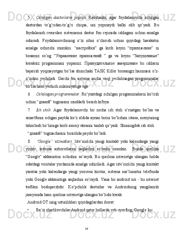 5. Ochilgan   dasturlarni   yopish.   Ravshanki,   agar   foydalanuvchi   ochilgan
dasturdan   to’g’ridan-to’g’ri   chiqsa,   uni   yopmaydi   balki   olib   qo’yadi.   Bu
foydalanish   resurslari   sistemasini   dastur   fon   rejimida   ishlagani   uchun   amalga
oshiradi.   Foydalanuvchining   o’zi   ishni   o’chirish   uchun   quyidagi   harakatni
amalga   oshirishi   mumkin.   “ настройки ”   ga   kirib   keyin   “ приложение ”   ni
bosamiz   so’ng   “ Управление   приложений   ”   ga   va   keyin   “ Запушенные ”
keraksiz   programmani   yopamiz.   Принудительное   завершение   bu   ishlarni
bajarish yoqmayotgan bo’lsa shunchaki  TASK Killer bossangiz hammasi  o’z-
o’zidan   yechiladi.   Garchi   bu   sistema   ancha   vaqt   yechilmagan   programmalar
bo’lsa ham yechish imkoniyatiga ega. 
6. Ochilagan programmalar . Ro’yxatdagi ochilgan programmalarni ko’rish
uchun “ домой ” tugmasini muddatli bosish kifoya. 
7. Ish   stoli .   Agar   foydalanuvchi   bir   necha   ish   stoli   o’rnatgan   bo’lsa   va
smartfonni ochgan paytda ko’z oldida aynan birini bo’lishini istasa, menyuning
tahrirlash bo’limiga kirib asosiy ekranni tanlab qo’yadi.  Shuningdek ish stoli 
“ домой ” tugmachasini bosishda paydo bo’ladi. 
8. “Google”   xizmatlari.   Iste’molchi   yangi   kontakt   yoki   kalendarga   yangi
yozuv,   sistema   axborotlarini   saqlashni   so’rashi   mumkin.     Bunda   qurilma
“Google”   akkauntini   ochishni   so’raydi.   Bu   qurilma   internetga   ulangan   holda
odatdagi vositalar yordamida amalga oshiriladi. Agar iste’molchi yangi kontakt
yaratsa   yoki   kalendarga   yangi   yozuvni   kiritsa,   sistema   ma’lumotni   telefonda
yoki Google akkauntiga saqlashni so’raydi. Yana bir android siri - bu internet
trafikni   boshqarishdir.   Ko’pchilik   dasturlar   va   Androidning   yangilanish
jarayonida ham qurilma internetga ulangan bo’lishi kerak. 
Android OT ning ustunliklari quyidagilardan iborat:  
• Ba’zi sharhlovchilar Android qator hollarda veb-syorfing, Google Inc. 
19  
  