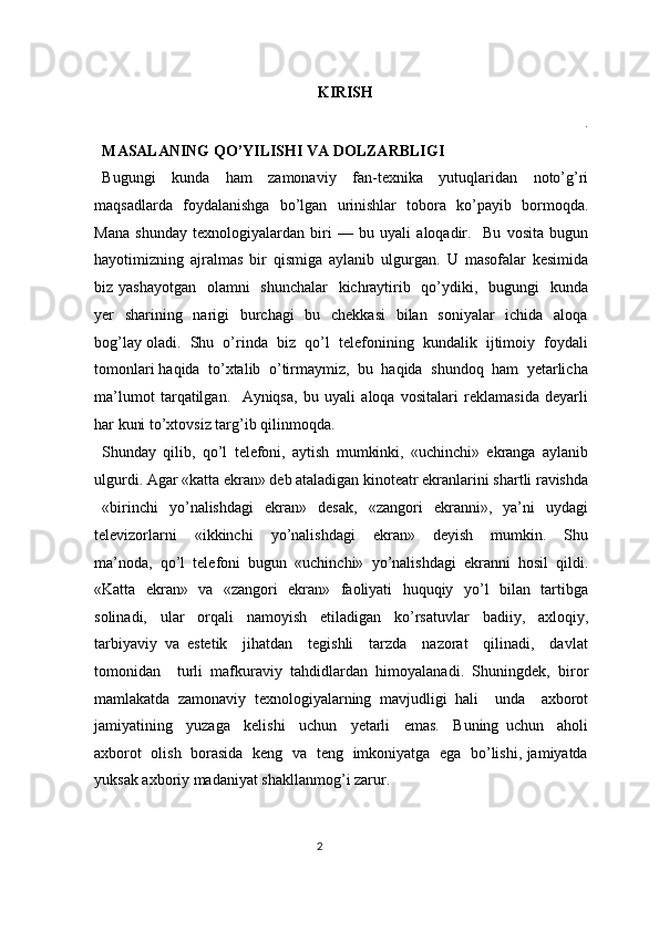 KIRISH 
. 
MASALANING QO’YILISHI VA DOLZARBLIGI 
Bugungi   kunda   ham   zamonaviy   fan-texnika   yutuqlaridan   noto’g’ri
maqsadlarda   foydalanishga   bo’lgan   urinishlar   tobora   ko’payib   bormoqda.
Mana   shunday   texnologiyalardan   biri   —   bu   uyali   aloqadir.     Bu   vosita   bugun
hayotimizning   ajralmas   bir   qismiga   aylanib   ulgurgan.   U   masofalar   kesimida
biz yashayotgan    olamni    shunchalar    kichraytirib   qo’ydiki,   bugungi    kunda
yer   sharining   narigi    burchagi    bu   chekkasi    bilan   soniyalar    ichida   aloqa
bog’lay oladi.  Shu  o’rinda  biz  qo’l  telefonining  kundalik  ijtimoiy  foydali
tomonlari haqida  to’xtalib  o’tirmaymiz,  bu  haqida  shundoq  ham  yetarlicha
ma’lumot   tarqatilgan.     Ayniqsa,   bu   uyali   aloqa   vositalari   reklamasida   deyarli
har kuni to’xtovsiz targ’ib qilinmoqda.  
Shunday   qilib,   qo’l   telefoni,   aytish   mumkinki,   «uchinchi»   ekranga   aylanib
ulgurdi. Agar «katta ekran» deb ataladigan kinoteatr ekranlarini shartli ravishda
«birinchi     yo’nalishdagi     ekran»     desak,     «zangori     ekranni»,    ya’ni     uydagi
televizorlarni     «ikkinchi     yo’nalishdagi     ekran»     deyish     mumkin.     Shu
ma’noda,   qo’l   telefoni   bugun   «uchinchi»   yo’nalishdagi   ekranni   hosil   qildi.
«Katta   ekran»   va   «zangori   ekran»   faoliyati   huquqiy   yo’l   bilan   tartibga
solinadi,   ular   orqali   namoyish   etiladigan   ko’rsatuvlar   badiiy,   axloqiy,
tarbiyaviy   va   estetik     jihatdan     tegishli     tarzda     nazorat     qilinadi,     davlat
tomonidan     turli   mafkuraviy   tahdidlardan   himoyalanadi.   Shuningdek,   biror
mamlakatda   zamonaviy   texnologiyalarning   mavjudligi   hali     unda     axborot
jamiyatining     yuzaga     kelishi     uchun     yetarli     emas.     Buning   uchun     aholi
axborot   olish   borasida   keng   va   teng   imkoniyatga   ega   bo’lishi, jamiyatda
yuksak axboriy madaniyat shakllanmog’i zarur.  
2  
  