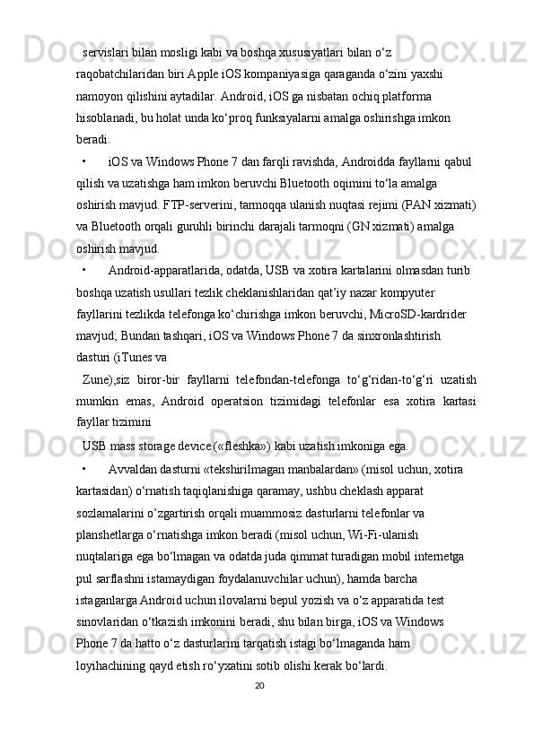 servislari bilan mosligi kabi va boshqa xususiyatlari bilan o‘z 
raqobatchilaridan biri Apple iOS kompaniyasiga qaraganda o‘zini yaxshi 
namoyon qilishini aytadilar. Android, iOS ga nisbatan ochiq platforma 
hisoblanadi, bu holat unda ko‘proq funksiyalarni amalga oshirishga imkon 
beradi. 
• iOS va Windows Phone 7 dan farqli ravishda, Androidda fayllarni qabul 
qilish va uzatishga ham imkon beruvchi Bluetooth oqimini to‘la amalga 
oshirish mavjud. FTP-serverini, tarmoqqa ulanish nuqtasi rejimi (PAN xizmati)
va Bluetooth orqali guruhli birinchi darajali tarmoqni (GN xizmati) amalga 
oshirish mavjud. 
• Android-apparatlarida, odatda, USB va xotira kartalarini olmasdan turib 
boshqa uzatish usullari tezlik cheklanishlaridan qat’iy nazar kompyuter 
fayllarini tezlikda telefonga ko‘chirishga imkon beruvchi, MicroSD-kardrider 
mavjud; Bundan tashqari, iOS va Windows Phone 7 da sinxronlashtirish 
dasturi (iTunes va 
Zune),siz   biror-bir   fayllarni   telefondan-telefonga   to‘g‘ridan-to‘g‘ri   uzatish
mumkin   emas,   Android   operatsion   tizimidagi   telefonlar   esa   xotira   kartasi
fayllar tizimini 
USB mass storage device («fleshka») kabi uzatish imkoniga ega. 
• А vvaldan dasturni «tekshirilmagan manbalardan» (misol uchun, xotira 
kartasidan) o‘rnatish taqiqlanishiga qaramay, ushbu cheklash apparat 
sozlamalarini o’zgartirish orqali muammosiz dasturlarni telefonlar va 
planshetlarga o‘rnatishga imkon beradi (misol uchun, Wi-Fi-ulanish 
nuqtalariga ega bo‘lmagan va odatda juda qimmat turadigan mobil internetga 
pul sarflashni istamaydigan foydalanuvchilar uchun), hamda barcha 
istaganlarga Android uchun ilovalarni bepul yozish va o‘z apparatida test 
sinovlaridan o‘tkazish imkonini beradi, shu bilan birga, iOS va Windows 
Phone 7 da hatto o‘z dasturlarini tarqatish istagi bo‘lmaganda ham 
loyihachining qayd etish ro‘yxatini sotib olishi kerak bo‘lardi. 
20  
  