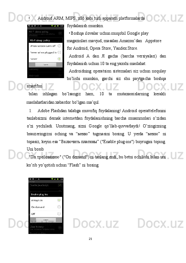 • Android ARM, MIPS, x86 kabi turli apparatli platformalarda 
foydalanish mumkin. 
• Boshqa ilovalar uchun muqobil Google play 
magazinlari mavjud, masalan Amazon’dan   Appstore 
for Android, Opera Store, Yandex.Store. 
Android   A   dan   Я   gacha   (barcha   versiyalari)   dan
foydalanish uchun 10 ta eng yaxshi maslahat.  
Androidning   operatsion   sistemalari   siz   uchun  noqulay
bo’lishi   mumkin,   garchi   siz   shu   paytgacha   boshqa
smartfon 
bilan   ishlagan   bo’lsangiz   ham,   10   ta   mutaxassislarning   kerakli
maslahatlaridan xabardor bo’lgan ma’qul. 
1. Adobe Flashdan talabga muvofiq foydalaning! Android operattelefonini
tanlabsizmi   demak   internetdan   foydalanishning   barcha   muammolari   o’zidan
o’zi   yechiladi.   Unutmang,   sizni   Google   qo’llab-quvvatlaydi!   O’zingizning
brauzeringizni   oching   va   “ меню ”   tugmasini   bosing.   U   yerda   “ меню ”   ni
topasiz, keyin esa “ Включить   плагины ” ("Enable plug-ins") buyrugini toping.
Uni bosib 
" По   требованию " ("On demand") ni tanlang endi, bu betni ochilishi bilan uni
ko’rib yo’qotish uchun “Flash” ni bosing. 
 
 
21  
  