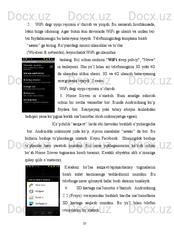  
2. WiFi dagi uyqu rejimini o’chirish va yoqish. Bu samarali hisoblansada,
lekin bizga ishoning. Agar butun kun davomida WiFi ga ulanib va undan tez-
tez foydalansangiz bu batareyani tejaydi.  Telefoningizdagi knopkani bosib 
“ меню ” ga kiring. Ro’yxatdagi simsiz ulanishlar va to’rlar 
(Wireless & networks), keyinchalik WiFi ga ulanishni 
tanlang. Biz uchun muhimi " WiFi   sleep policy", "Never"
ni tanlaymiz. Shu yo’l bilan siz telefoningizni 3G yoki 4G
da   ulanishni   oldini   olasiz.   3G   va   4G   ulanish   batareyaning
energiyasini tejaydi. 2-rasm. 
WiFi dagi uyqu rejimini o’chirish 
3. Home   Screen   ni   o’rnatish.   Buni   amalga   oshirish
uchun   bir   necha   variantlar   bor.   Bunda   Androidning   ko’p
foydasi   bor.   Бекграунд   yoki   tabiiy   aboyni   tanlashdan
tashqari yana ko’pgina kerkli ma’lumotlar olish imkoniyatiga egasiz. 
Ko’pchilik “ виджет ” larda obi-havodan boshlab o’yinlargacha 
bor.   Androidda   imkoniyat   juda   ko’p.   Ayrim   masalalar   “ меню ”   da   bor.   Bu
bizlarni   boshqa   to’plamlarga   uzatadi.   Keyin   Facebook   .   Shuningdek   boshqa
to’plamlar   ham   yaratish   mumkin.   Biz   nima   yuklaganimizni   ko’rish   uchun
bo’sh Home Screen tugmasini bosib turamiz. Kerakli obyektni olib o’zimizga
qulay qilib o’rnatamiz. 
Keraksiz   bo’lsa   виджет / ярлык / папку   tugmalarini
bosib   axlat   karzinasiga   tashlashimiz   mumkin.   Bu
telefonga zarar qilmaydi balki bosh ekranni tozalaydi. 
4. SD kartaga ma’lumotni o’tkazish . Androidning
2.2   (Froyo)   versiyasidan   boshlab   barcha   ma’lumotlarni
SD   kartaga   saqlash   mumkin.   Bu   yo’l   bilan   telefon
resurslarini bo’shatadi. 
  
22  
  