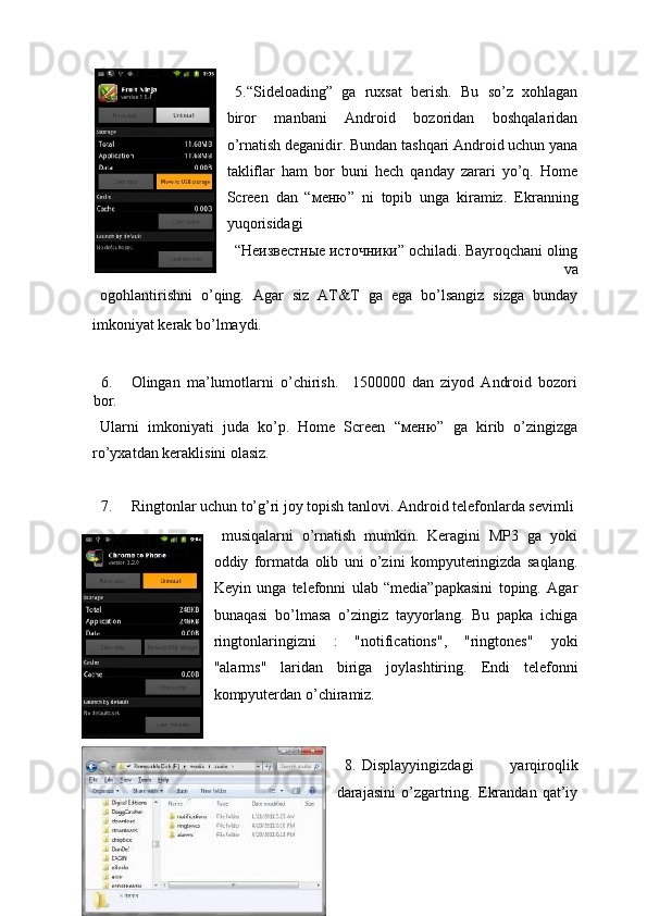  
5. “Sideloading”   ga   ruxsat   berish.   Bu   so’z   xohlagan
biror   manbani   Android   bozoridan   boshqalaridan
o’rnatish deganidir. Bundan tashqari Android uchun yana
takliflar   ham   bor   buni   hech   qanday   zarari   yo’q.   Home
Screen   dan   “ меню ”   ni   topib   unga   kiramiz.   Ekranning
yuqorisidagi 
“Неизвестные источники” ochiladi. Bayroqchani oling
va 
ogohlantirishni   o’qing.   Agar   siz   AT&T   ga   ega   bo’lsangiz   sizga   bunday
imkoniyat kerak bo’lmaydi. 
 
6. Olingan   ma’lumotlarni   o’chirish.     1500000   dan   ziyod   Android   bozori
bor. 
Ularni   imkoniyati   juda   ko’p.   Home   Screen   “ меню ”   ga   kirib   o’zingizga
ro’yxatdan keraklisini olasiz. 
 
7. Ringtonlar uchun to’g’ri joy topish tanlovi.  Android telefonlarda sevimli 
musiqalarni   o’rnatish   mumkin.   Keragini   MP3   ga   yoki
oddiy   formatda   olib   uni   o’zini   kompyuteringizda   saqlang.
Keyin   unga   telefonni   ulab   “media”papkasini   toping.   Agar
bunaqasi   bo’lmasa   o’zingiz   tayyorlang.   Bu   papka   ichiga
ringtonlaringizni   :   "notifications",   "ringtones"   yoki
"alarms"   laridan   biriga   joylashtiring.   Endi   telefonni
kompyuterdan o’chiramiz. 
8. Displayyingizdagi   yarqiroqlik
darajasini   o’zgartring.   Ekrandan   qat’iy
23  
  