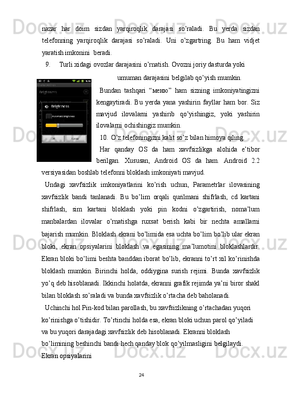 nazar   har   doim   sizdan   yarqiroqlik   darajasi   so’raladi.   Bu   yerda   sizdan
telefonning   yarqiroqlik   darajasi   so’raladi.   Uni   o’zgartring.   Bu   ham   vidjet
yaratish imkonini  beradi. 
9. Turli xidagi ovozlar darajasini o’rnatish.  Ovozni joriy dasturda yoki 
umuman darajasini belgilab qo’yish mumkin. 
Bundan   tashqari   “ меню ”   ham   sizning   imkoniyatingizni
kengaytiradi.   Bu   yerda   yana   yashirin   fayllar   ham   bor.   Siz
mavjud   ilovalarni   yashirib   qo’yishingiz,   yoki   yashirin
ilovalarni ochishingiz mumkin. 
10. O’z telefoningizni kalit so’z bilan himoya qiling. 
Har   qanday   OS   da   ham   xavfsizlikga   alohida   e’tibor
berilgan.   Xususan,   Android   OS   da   ham.   Android   2.2
versiyasidan boshlab telefonni bloklash imkoniyati mavjud.   
Undagi   xavfsizlik   imkoniyatlarini   ko’rish   uchun,   Parametrlar   ilovasining
xavfsizlik   bandi   tanlanadi.   Bu   bo’lim   orqali   qurilmani   shifrlash,   cd   kartani
shifrlash,   sim   kartani   bloklash   yoki   pin   kodni   o’zgartirish,   noma’lum
manbalardan   ilovalar   o’rnatishga   ruxsat   berish   kabi   bir   nechta   amallarni
bajarish mumkin. Bloklash ekrani bo’limida esa uchta bo’lim bo’lib ular ekran
bloki,   ekran   opsiyalarini   bloklash   va   egasining   ma’lumotini   bloklashlardir.
Ekran bloki bo’limi beshta banddan iborat bo’lib, ekranni to’rt xil ko’rinishda
bloklash   mumkin.   Birinchi   holda,   oddiygina   surish   rejimi.   Bunda   xavfsizlik
yo’q deb hisoblanadi. Ikkinchi holatda, ekranni grafik rejimda ya’ni biror shakl
bilan bloklash so’raladi va bunda xavfsizlik o’rtacha deb baholanadi.  
Uchinchi hol Pin-kod bilan parollash, bu xavfsizlikning o’rtachadan yuqori 
ko’rinishga o’tishidir. To’rtinchi holda esa, ekran bloki uchun parol qo’yiladi 
va bu yuqori darajadagi xavfsizlik deb hisoblanadi. Ekranni bloklash 
bo’limining beshinchi bandi hech qanday blok qo’yilmasligini belgilaydi. 
Ekran opsiyalarini 
24  
  