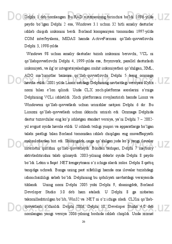 Delphi 1 deb nomlangan. Bu RAD sistemasining  birinchisi bo’ldi. 1996-yilda
paydo   bo’lgan   Delphi   2   esa,   Windows   3.1   uchun   32   bitli   amaliy   dasturlar
ishlab   chiqish   imkonini   berdi.   Borland   kompaniyasi   tomonidan   1997-yilda
COM   interfeyslarni,   MIDAS   hamda   ActiveFormsni   qo’llab-quvvatlovchi
Delphi 3, 1998-yilda 
Windows   98   uchun   amaliy   dasturlar   tuzish   imkonini   beruvchi,   VCL   ni
qo’llabquvvatlovchi   Delphi   4,   1999-yilda   esa,   freymvork,   parallel   dasturlash
imkoniyati, va ilg’or integratsiyalashgan muhit imkoniyatlari qo’shilgan, XML,
ADO   ma’lumotlar   bazasini   qo’llab-quvvatlovchi   Delphi   5   keng   ommaga
havola etildi. 2001-yilda Linux ostidagi Delphining navbatdagi versiyasi Kylix
nomi   bilan   e’lon   qilindi.   Unda   CLX   xoch-platforma   asoslarini   o’rniga
Delphining   VCLi   ishlatildi.   Xoch   platformani   rivojlantirish   hamda   Linux   va
Windowsni   qo’llab-quvvatlash   uchun   urinishlar   natijasi   Delphi   6   dir.   Bu
Linuxni   qo’llab-quvvatlash   uchun   ikkinchi   urinish   edi.   Ommaga   Delphida
dastur tuzuvchilar eng ko’p ishlatgan standart versiya, ya’ni Delphi 7 – 2002-
yil avgust oyida havola etildi. U ishlash tezligi yuqori va apparatlarga bo’lgan
talabi   pastligi   bilan   Borland   tomonidan   ishlab   chiqilgan   eng   muvaffaqiyatli
mahsulotlardan biri edi. Shuningdek, unga qo’shilgan juda ko’p yangi ilovalar
internetni   qurishni   qo’llab-quvvatlaydi.   Bundan   tashqari,   Delphi   7   majburiy
aktivlashtirishni   talab   qilmaydi.   2003-yilning   dekabr   oyida   Delphi   8   paydo
bo’ldi. Lekin u faqat .NET kengaytmani o’z ichiga olardi xolos. Delphi 8 qattiq
tanqidga   uchradi.   Bunga   uning   past   sifatliligi   hamda   ona   ilovalar   tuzishdagi
ishonchsizliligi   sabab   bo’ldi.   Delphining   bu   qobiliyati   navbatdagi   versiyasida
tiklandi.     Uning   nomi   Delphi   2005   yoki   Delphi   9,   shuningdek,   Borland
Developer   Studio   3.0   deb   ham   ataladi.   U   Delphi   8   ga   nisbatan
takomillashtirilgan bo’lib, Win32 va .NET ni o’z ichiga oladi. CLXni qo’llab-
quvvatlash   o’chirildi.   Delphi   2006,   Delphi   10,   Developer   Studio   4.0   deb
nomlangan   yangi   versiya   2006-yilning   boshida   ishlab   chiqildi.   Unda   xizmat
26  
  