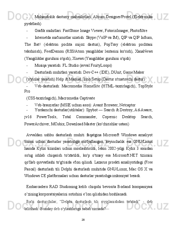 • Muhandislik dasturiy mahsulotlari: Altium Designer/Protel (Elektronika
pyektlash) 
• Grafik muhitlari:  FastStone Image Viewer ,  FotorixImager, Photofiltre 
• Internetda ma'lumotlar uzatish: Skype (VoIP va IM), QIP va QIP Infium,
The   Bat!   (elektron   pochta   mijoz   dasturi),   PopTray   (elektron   pochtani
tekshirish),   FeedDemon   (RSS/Atom   yangiliklar   lentasini   ko'rish),   XanaNews
(Yangiliklar guruhini o'qish), Xnews (Yangiliklar guruhini o'qish) 
• Musiqa yaratish: FL Studio (avval FruityLoops) 
• Dasturlash muhitlari yaratish: Dev-C++ (IDE), DUnit, Game Maker 
(o'yinlar yaratish) Help & Manual, Inno Setup (Dastur o'rnatuvchi dastur) 
• Veb-dasturlash:   Macromedia   HomeSite   (HTML-taxrirlagich),   TopStyle
Pro  
(CSS-taxrirlagich), Macromedia Captivate 
• Veb-brauzerlar (MSIE uchun asos): Avant Browser, Netcaptor 
• Yordamchi dasturlar(utilitalar): Spybot — Search & Destroy, Ad-Aware,
jv16   PowerTools,   Total   Commander,   Copernic   Desktop   Search,
PowerArchiver, MCubix, Download Master (ko'chirishlar ustasi) 
Avvaldan   ushbu   dasturlash   muhiti   faqatgina   Microsoft   Windows   amaliyot
tizimi   uchun   dasturlar   yaratishga   mo'ljallangan,   keyinchalik   esa   GNU/Linux
hamda   Kylix   tizimlari   uchun   moslashtirildi,   lekin   2002-yilgi   Kylix   3   sonidan
so'ng   ishlab   chiqarish   to'xtatildi,   ko'p   o'tmay   esa   Microsoft.NET   tizimini
qo'llab quvvatlashi to'g'risida e'lon qilindi. Lazarus proekti amaliyotidagi (Free
Pascal)   dasturlash   tili   Delphi   dasturlash   muhitida   GNU/Linux,   Mac   OS   X   va
Windows CE platformalari uchun dasturlar yaratishga imkoniyat beradi. 
Embarcadero   RAD   Studioning   kelib   chiqishi   bevosita   Borland   kompaniyasi
o’zining korporatsiyalarini sotishini e’lon qilishidan boshlanadi. 
Ba'zi   dasturchilar,   “Delphi   dasturlash   tili   rivojlanishdan   to'xtadi”   -   deb
bilishadi. Bunday deb o'ylashlariga sabab nimada?  
28  
  