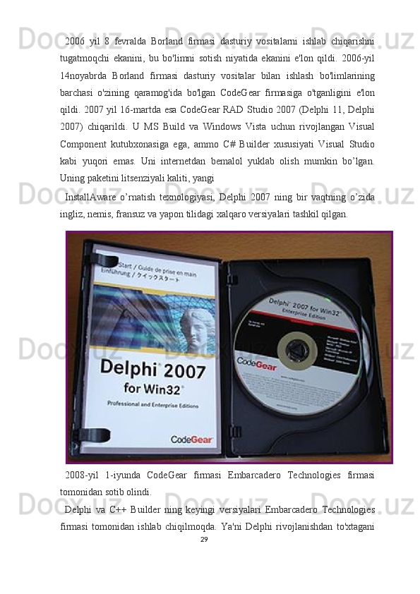 2006   yil   8   fevralda   Borland   firmasi   dasturiy   vositalarni   ishlab   chiqarishni
tugatmoqchi   ekanini,   bu   bo'limni   sotish   niyatida   ekanini   e'lon   qildi.   2006-yil
14noyabrda   Borland   firmasi   dasturiy   vositalar   bilan   ishlash   bo'limlarining
barchasi   o'zining   qaramog'ida   bo'lgan   CodeGear   firmasiga   o'tganligini   e'lon
qildi. 2007 yil 16-martda esa CodeGear RAD Studio 2007 (Delphi 11, Delphi
2007)   chiqarildi.   U   MS   Build   va   Windows   Vista   uchun   rivojlangan   Visual
Component   kutubxonasiga   ega,   ammo   C#   Builder   xususiyati   Visual   Studio
kabi   yuqori   emas.   Uni   internetdan   bemalol   yuklab   olish   mumkin   bo’lgan.
Uning paketini litsenziyali kaliti, yangi 
InstallAware   o’rnatish   texnologiyasi,   Delphi   2007   ning   bir   vaqtning   o’zida
ingliz, nemis, fransuz va yapon tilidagi xalqaro versiyalari tashkil qilgan.  
2008-yil   1-iyunda   CodeGear   firmasi   Embarcadero   Technologies   firmasi
tomonidan sotib olindi. 
Delphi   va   C++   Builder   ning   keyingi   versiyalari   Embarcadero   Technologies
firmasi   tomonidan   ishlab   chiqilmoqda.   Ya'ni   Delphi   rivojlanishdan   to'xtagani
29  
  